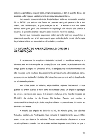 16
estão incorporados na lei para todos, em plena igualdade, e com a garantia de que as
pessoas serão tratadas eqüitativamente em circunstâncias similares.
Um aspecto fundamental deste direito também pode ser encontrado no artigo
26 do PIDCP, que estipula que Todas as pessoas são iguais perante a lei e têm
direito, sem discriminação, à igual proteção da lei ... A existência das leis nesse
sentido serve para gerar um sentimento de segurança com relação aos direitos e
deveres, já que estes direitos e deveres estão inseridos no direito positivo.
Sempre que necessário, as pessoas podem aprender sobre os seus direitos e
deveres de acordo com a lei, assim como obter proteção da lei contra interferência
ilegal e/ou arbitrária em seus direitos e liberdades por outrem.
7.1 A FUNÇÃO DE APLICAÇÃO DA LEI ORIGEM E
ORGANIZAÇÃO
A necessidade de se aplicar a legislação nacional, no sentido de assegurar o
respeito pela lei e de estipular as conseqüências dos delitos, é provavelmente tão
antiga quanto a própria lei. Em certas áreas, as sanções pelo não cumprimento da lei
são impostas como resultado de procedimentos principalmente administrativos, como,
por exemplo, na legislação tributária. Não há nenhum componente visível da aplicação
da lei nessas legislações.
Em outras áreas, no entanto, especialmente, aquelas relacionadas à vida
pública e à ordem pública, a maior parte dos Estados fundou um órgão de aplicação
da lei que, na maioria dos casos, é de origem e natureza civis, ficando vinculado ao
Ministério da Justiça ou do Interior. Há também Estados que confiam a
responsabilidade da aplicação da lei a órgãos militares ou paramilitares vinculados ao
Ministério da Defesa.
A maioria dos órgãos de aplicação da lei, de maneira geral, são sistemas
fechados, estritamente hierárquicos. Sua estrutura é freqüentemente quase militar,
assim como seu sistema de patentes. Operam normalmente obedecendo a uma
cadeia rígida de comando, com separações estritas de poder e autoridade, na qual o
 