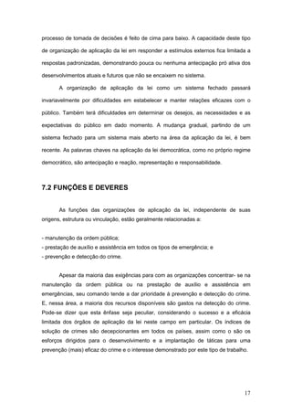 17
processo de tomada de decisões é feito de cima para baixo. A capacidade deste tipo
de organização de aplicação da lei em responder a estímulos externos fica limitada a
respostas padronizadas, demonstrando pouca ou nenhuma antecipação pró ativa dos
desenvolvimentos atuais e futuros que não se encaixem no sistema.
A organização de aplicação da lei como um sistema fechado passará
invariavelmente por dificuldades em estabelecer e manter relações eficazes com o
público. Também terá dificuldades em determinar os desejos, as necessidades e as
expectativas do público em dado momento. A mudança gradual, partindo de um
sistema fechado para um sistema mais aberto na área da aplicação da lei, é bem
recente. As palavras chaves na aplicação da lei democrática, como no próprio regime
democrático, são antecipação e reação, representação e responsabilidade.
7.2 FUNÇÕES E DEVERES
As funções das organizações de aplicação da lei, independente de suas
origens, estrutura ou vinculação, estão geralmente relacionadas a:
- manutenção da ordem pública;
- prestação de auxílio e assistência em todos os tipos de emergência; e
- prevenção e detecção do crime.
Apesar da maioria das exigências para com as organizações concentrar- se na
manutenção da ordem pública ou na prestação de auxílio e assistência em
emergências, seu comando tende a dar prioridade à prevenção e detecção do crime.
E, nessa área, a maioria dos recursos disponíveis são gastos na detecção do crime.
Pode-se dizer que esta ênfase seja peculiar, considerando o sucesso e a eficácia
limitada dos órgãos de aplicação da lei neste campo em particular. Os índices de
solução de crimes são decepcionantes em todos os países, assim como o são os
esforços dirigidos para o desenvolvimento e a implantação de táticas para uma
prevenção (mais) eficaz do crime e o interesse demonstrado por este tipo de trabalho.
 