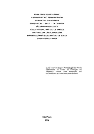 AGNALDO DE BARROS PEDRO
CARLOS ANTONIO SAVOY DE BRITO
GENEUCY ALVES BEZERRA
IVAIR ANTONIO CANTELLI DE OLIVEIRA
LÍDIA MARIA DE GOUVÊA
PAULO ROGERIO MACEDO DE BARROS
THAYS HELENA CARDOSO DE LIMA
MARLENE APARECIDA DAMACENO DE SOUZA
ELI ALVES DE ALMEIDA
São Paulo
2014
Curso desenvolvido para A Introdução de Polícia
Comunitária no Centro de Formação em
Segurança Urbana, para adequação dos
processos educacionais desta casa de ensino.
 