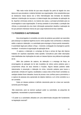 18
Não resta muita dúvida de que essa situação faz parte do legado de uma
época em que prevalecia o sistema fechado nas organizações. Uma característica que
se destacava nessa época era a forte internalização das tomadas de decisões
relativas à distribuição de recursos e à determinação das prioridades da aplicação da
lei. Apanhar criminosos ainda é, na maioria dos casos, a principal prioridade para os
encarregados e suas organizações. O serviço prestado à comunidade, a proteção das
vítimas e a prevenção de uma maior vitimização apresentam desafios à aplicação da
lei que parecem interessar menos do que o jogo tradicional de tiras e ladrões.
7.3 PODERES E AUTORIDADE
Aos encarregados é concedida uma série de poderes que podem ser exercidos
para alcançar os objetivos legítimos da lei: entre aqueles mais conhecidos e utilizados
estão a captura e detenção, e a autoridade para empregar a força quando necessário.
A autoridade legal para utilizar a força – incluindo a obrigação de empregá-la quando
inevitável - é exclusiva à organização de aplicação da lei.
A captura, a detenção e o emprego da força e armas de fogo são tópicos
tratados em capítulos separados nesta apostila. Consulte-os para obter descrições
mais detalhadas das implicações de cada um desses tópicos nas práticas de aplicação
da lei.
Além dos poderes de captura, de detenção e o emprego de força, os
encarregados da aplicação da lei são investidos de vários outros poderes para o
cumprimento eficaz de seus deveres e funções. Alguns desses poderes estão
relacionados à prevenção e detecção do crime, incluindo poderes para busca e
apreensão: entrada em lugares, localidades e casas onde crimes foram cometidos ou
vestígios destes foram deixados; busca de provas e seu confisco para a promotoria; e
a captura de pessoas e/ou apreensão de objetos relativos a um crime cometido ou a
ser cometido.
Cada um desses poderes é definido claramente pela lei e deve ser exercido
somente para fins legais.
São essenciais, para se exercer qualquer poder ou autoridade, as perguntas de
legalidade, necessidade e proporcionalidade:
1.O poder ou a autoridade utilizados em uma determinada situação têm fundamento
na legislação nacional?
 