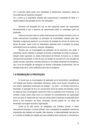 19
2.E o exercício deste poder e/ou autoridade é estritamente necessário, dadas às
circunstâncias da respectiva situação?
3.E o poder ou a autoridade utilizada são proporcionais à seriedade do delito e o
objetivo legítimo de aplicação da lei a ser alcançado?
Somente nas situações em que as três perguntas podem ser respondidas
afirmativamente é que o exercício de determinado poder ou autoridade pode ser
justificado.
Pode-se encontrar tanto no direito internacional dos Direitos Humanos como no
direito internacional humanitário os princípios de humanidade, respeito pela vida,
liberdade e segurança pessoal e os princípios de proteção às vítimas de crimes e/ou
abuso de poder, assim como as disposições especiais para a proteção de grupos
vulneráveis (como as mulheres, crianças, refugiados).
Sempre que os encarregados da aplicação da lei exercerem seu poder e
autoridade, devem respeitar e proteger os direitos e liberdades de todas as pessoas -
estejam estes expressos no direito internacional de Direitos Humanos ou no direito
internacional humanitário. O fato de que um Estado se encontra em uma situação de
conflito armado, distúrbios e tensões internos ou em estado declarado de emergência,
não o livra da obrigação de assegurar os direitos e liberdades fundamentais, nem tal
situação pode servir como justificativa para não os assegurar.
7.4 PROMOÇÃO E PROTEÇÃO
É crucial que os encarregados da aplicação da lei demonstrem sensibilidade
com relação aos direitos e liberdades individuais, assim como tomem consciência de
sua própria capacidade (individual) de proteger - ou violar – os Direitos Humanos e
liberdades. A aplicação da lei é um componente visível da prática dos Estados, sendo
as ações de seus encarregados raramente vistas ou avaliadas como individuais, e, na
verdade, muitas vezes vistas como um indicador do comportamento da organização
como um todo. É exatamente por isso que certas ações individuais de aplicação da lei
(como o uso excessivo de força, corrupção, tortura) podem ter um efeito tão
devastador na imagem de toda a organização.
Como já foi dito acima, as obrigações dos Estados perante o direito
internacional começam, no atual contexto, com a adaptação da legislação nacional às
disposições dos tratados em questão. Não obstante, a responsabilidade não pára por
aí. A prática do Estado em relação aos seus cidadãos deve comprovar a consciência e
 