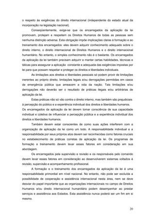20
o respeito às exigências do direito internacional (independente do estado atual da
incorporação na legislação nacional).
Conseqüentemente, exige-se que os encarregados da aplicação da lei
promovam, protejam e respeitem os Direitos Humanos de todas as pessoas sem
nenhuma distinção adversa. Esta obrigação impõe implicações claras à formação e ao
treinamento dos encarregados: eles devem adquirir conhecimento adequado sobre o
direito interno, o direito internacional de Direitos Humanos e o direito internacional
humanitário. No entanto, o simples conhecimento não é o bastante. Os encarregados
da aplicação da lei também precisam adquirir e manter certas habilidades, técnicas e
táticas para assegurar a aplicação constante e adequada das exigências impostas por
lei para que possam respeitar e proteger os direitos e liberdades individuais.
As limitações aos direitos e liberdades pessoais só podem provir de limitações
inerentes ao próprio direito, limitações legais e/ou derrogações permitidas em casos
de emergência pública que ameacem a vida da nação. Tais limitações e/ou
derrogações não deverão ser o resultado de práticas ilegais e/ou arbitrárias de
aplicação da lei.
Estas práticas não só vão contra o direito interno, mas também são prejudiciais
à percepção do público e a experiência individual dos direitos e liberdades humanos.
Os encarregados da aplicação da lei devem tomar consciência de sua capacidade
individual e coletiva de influenciar a percepção pública e a experiência individual dos
direitos e liberdades humanos.
Também devem estar conscientes de como suas ações interferem com a
organização de aplicação da lei como um todo. A responsabilidade individual e a
responsabilidade por seus próprios atos devem ser reconhecidas como fatores cruciais
no estabelecimento de práticas corretas de aplicação da lei. Os programas de
formação e treinamento devem levar esses fatores em consideração em sua
abordagem.
Os encarregados pela supervisão e revisão e os responsáveis pelo comando
devem levar esses fatores em consideração ao desenvolverem sistemas voltados à
revisão, supervisão e acompanhamento profissional.
A formação e o treinamento dos encarregados da aplicação da lei é uma
responsabilidade primordial em nível nacional. No entanto, não pode ser excluída a
possibilidade de cooperação e assistência internacional nesta área, nem se deve
desviar do papel importante que as organizações internacionais no campo de Direitos
Humanos e/ou direito internacional humanitário podem desempenhar ao prestar
serviços e assistência aos Estados. Esta assistência nunca poderá ser um fim em si
mesmo.
 