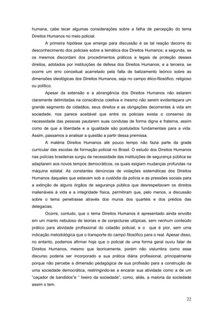 22
humana, cabe tecer algumas considerações sobre a falha de percepção do tema
Direitos Humanos no meio policial.
A primeira hipótese que emerge para discussão é se tal reação decorre do
desconhecimento dos policiais sobre a temática dos Direitos Humanos; a segunda, se
os mesmos discordam dos procedimentos práticos e legais de proteção desses
direitos, adotados por instituições de defesa dos Direitos Humanos; e a terceira, se
ocorre um erro conceitual acarretado pela falta de balizamento teórico sobre as
dimensões ideológicas dos Direitos Humanos, seja no campo ético-filosófico, religioso
ou político.
Apesar da extensão e a abrangência dos Direitos Humanos não estarem
claramente delimitadas na consciência coletiva e mesmo não serem evidentepara um
grande segmento de cidadãos, seus direitos e as obrigações decorrentes à vida em
sociedade, nos parece aceitável que entre os policiais exista o consenso da
necessidade das pessoas pautarem suas condutas de forma digna e fraterna, assim
como de que a liberdade e a igualdade são postulados fundamentais para a vida.
Assim, passamos a analisar a questão a partir dessa premissa.
A matéria Direitos Humanos até pouco tempo não fazia parte da grade
curricular das escolas de formação policial no Brasil. O estudo dos Direitos Humanos
nas polícias brasileiras surgiu da necessidade das instituições de segurança pública se
adaptarem aos novos tempos democráticos, os quais exigiam mudanças profundas na
máquina estatal. As constantes denúncias de violações sistemáticas dos Direitos
Humanos daqueles que estavam sob a custódia da polícia e as pressões sociais para
a extinção de alguns órgãos de segurança pública que desrespeitavam os direitos
inalienáveis à vida e a integridade física, permitiram que, pelo menos, a discussão
sobre o tema penetrasse através dos muros dos quartéis e dos prédios das
delegacias.
Ocorre, contudo, que o tema Direitos Humanos é apresentado ainda envolto
em um manto nebuloso de teorias e de conjecturas utópicas, sem nenhum conteúdo
prático para atividade profissional do cidadão policial, e o que é pior, sem uma
indicação metodológica que o transporte do campo filosófico para o real. Apesar disso,
no entanto, podemos afirmar hoje que o policial de uma forma geral ouviu falar de
Direitos Humanos, mesmo que teoricamente, porém não vislumbra como esse
discurso poderia ser incorporado a sua prática diária profissional, principalmente
porque não percebe a dimensão pedagógica de sua profissão para a construção de
uma sociedade democrática, restringindo-se a encarar sua atividade como a de um
“caçador de bandidos”e “ lixeiro da sociedade”, como, aliás, a maioria da sociedade
assim o tem.
 