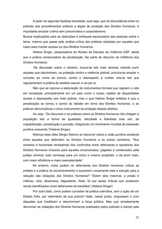 23
A partir da segunda hipótese levantada, qual seja, que há discordância entre os
policiais dos procedimentos práticos e legais de proteção dos Direitos Humanos, é
importante encarar o tema sem preconceitos e corporativismo.
Buscar explicações para as distorções e enfoques equivocados das pessoas sobre o
tema, mesmo que passe pela análise crítica das práticas adotadas por aqueles que
lutam para manter acessa luz dos Direitos Humanos.
Helena Singer, pesquisadora do Núcleo de Estudos da Violência USP, alerta
que a prática conservadora da penalização, faz parte do discurso da militância dos
Direitos Humanos.
Na discussão sobre o racismo, busca-se leis mais severas visando punir
aqueles que discriminam; na proteção contra a violência policial, procura-se ampliar o
conceito do crime de tortura; contra o desrespeito à mulher cria-se leis que
regulamentem a prática do assédio sexual, e vai por ai.
Não que se reprove a elaboração de instrumentos formais que regulem a vida
em sociedade, principalmente em um país como o nosso, repleto de disparidades
sociais e desrespeito aos mais pobres, mas o que Helena Singer enfatiza é que a
penalização se tornou o centro do debate em torno dos Direitos Humanos, e as
práticas denunciativas o único instrumento de proteção desses direitos.
Ou seja, “Os discursos e as práticas sobre os Direitos Humanos não chegam à
população sob a forma de igualdade, felicidade e liberdade mas sim, de
culpabilização, penalização e punição, integrando um movimento mundial de obsessão
punitiva crescente.”(Helena Singer)
Reforça essa idéia Sérgio Adorno ao discorrer sobre a visão punitiva existente
entre aqueles que defendem os Direitos Humanos e os outros contrários. “Nos
cenários e horizontes reveladores dos confrontos entre defensores e opositores dos
Direitos Humanos inclusive para aqueles encarcerados, julgados e condenados pela
justiça criminal, tudo converge para um único e mesmo propósito: o de punir mais,
com maior eficiência e maior exemplaridade”.
No entanto, como podem os defensores dos Direitos Humanos criticar as
prisões e a prática do encarceramento e buscarem unicamente nela a solução para a
redução das violações dos Direitos Humanos? “Dizem eles mesmos: a prisão é
ineficaz, cara, desumana, degradante. Aliás, foi por essas críticas que acabaram
sendo identificados como defensores de bandidos” (Helena Singer)
Por outro lado, como podem conceber tal prática coercitiva, sem a ação de um
Estado forte, por intermédio de sua polícia? Aliás, nesse ponto, engrossam o coro
daqueles que hostilizam e descriminam a força pública. Mas que simplesmente
denunciar as violações dos Direitos Humanos praticados pelos policiais e clamar pela
 