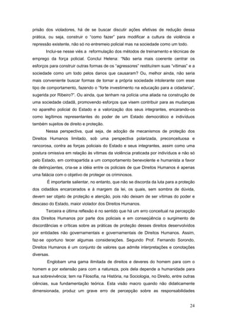 24
prisão dos violadores, há de se buscar discutir ações efetivas de redução dessa
prática, ou seja, construir o “como fazer” para modificar a cultura de violência e
repressão existente, não só no entremeio policial mas na sociedade como um todo.
Inclui-se nesse viés a reformulação dos métodos de treinamento e técnicas de
emprego da força policial. Conclui Helena: “Não seria mais coerente centrar os
esforços para construir outras formas de os “agressores” restituírem suas “vítimas” e a
sociedade como um todo pelos danos que causaram? Ou, melhor ainda, não seria
mais conveniente buscar formas de tornar a própria sociedade intolerante com esse
tipo de comportamento, fazendo o “forte investimento na educação para a cidadania”,
sugerida por Ribeiro?”. Ou ainda, que tenham na polícia uma aliada na construção de
uma sociedade cidadã, promovendo esforços que visem contribuir para as mudanças
no aparelho policial do Estado e a valorização dos seus integrantes, encarando-os
como legítimos representantes do poder de um Estado democrático e indivíduos
também sujeitos de direito e proteção.
Nessa perspectiva, qual seja, de adoção de mecanismos de proteção dos
Direitos Humanos limitado, sob uma perspectiva polarizada, preconceituosa e
rancorosa, contra as forças policiais do Estado e seus integrantes, assim como uma
postura omissiva em relação às vítimas da violência praticada por indivíduos e não só
pelo Estado, em contrapartida a um comportamento benevolente e humanista a favor
de delinqüentes, cria-se a idéia entre os policiais de que Direitos Humanos é apenas
uma falácia com o objetivo de proteger os criminosos.
É importante salientar, no entanto, que não se discorda da luta para a proteção
dos cidadãos encarcerados e à margem da lei, os quais, sem sombra de dúvida,
devem ser objeto de proteção e atenção, pois não deixam de ser vítimas do poder e
descaso do Estado, maior violador dos Direitos Humanos.
Terceira e última reflexão é no sentido que há um erro conceitual na percepção
dos Direitos Humanos por parte dos policiais e em conseqüência o surgimento de
discordâncias e críticas sobre as práticas de proteção desses direitos desenvolvidos
por entidades não governamentais e governamentais de Direitos Humanos. Assim,
faz-se oportuno tecer algumas considerações. Segundo Prof. Fernando Sorondo,
Direitos Humanos é um conjunto de valores que admite interpretações e conotações
diversas.
Englobam uma gama ilimitada de direitos e deveres do homem para com o
homem e por extensão para com a natureza, pois dela depende a humanidade para
sua sobrevivência; tem na Filosofia, na História, na Sociologia, no Direito, entre outras
ciências, sua fundamentação teórica. Esta visão macro quando não didaticamente
dimensionada, produz um grave erro de percepção sobre as responsabilidades
 