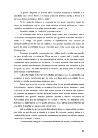 27
De pronto responde-se: Somos seres humanos buscando o respeito e a
dignidade para sermos felizes em nossa existência. Lutamos contra a tirania e a
opressão dos poderosos que detêm o poder.
Porém, segundo Hobbes, a ausência de um poder coercitivo capaz de
atemorizar aqueles que querem impor suas vontades, como se estivesse no estado
natural de sua existência, acarreta a guerra de todos contra todos.
Para tanto propõe um direito civil que garanta a paz.
Na sua obra Leviatã enfatiza que esse desejo de paz leva os homens a formar
um contrato, o qual permite eleger um soberano para governar suas vidas definindo o
direito e a justiça. Tal poder soberano é imprescindível para resolver as
controvérsias.No ponto de vista de Hobbes, a insegurança causada pelo estado de
guerra de todos contra todos chega a níveis tais que é mais seguro exigir uma força
disciplinadora.
Rousseau tem opinião convergente à de Hobbes, porém, amplia a concepção
de pacto social e sua conceituação. Afirma ele que o homem civil, o cidadão, para
consolidar sua liberdade moral, tem necessidade de eliminar de si a liberdade natural,
responsável pelos distúrbios em sociedade. Em outras palavras, deve abdicar dos
impulsos naturais em detrimento dos lastros morais impostos pela sociedade a qual
faz parte, ou ainda, só pode reivindicar a liberdade, de acordo com as cláusulas
estabelecidas no contrato social.
A transformação do homem em cidadão, para Rousseau, é processada pelo
legislador, o qual é considerado por ele como um Deus, pela necessidade de ser
perfeito em legislar e exemplificar pelos seus atos.
Desde que o mundo é mundo o homem luta contra as arbitrariedades desse
ente subjetivo, chamado Estado, encarnado sobre a forma de um soberano o,chefe
político ou de uma instituição, criado pela própria vontade dos homens para governá-
los, mas que se apresenta, não rara às vezes, como o maior violador de seus direitos.
Recordemos dos grandes embates ocorridos durante a marcha civilizatória da
humanidade para que se conseguisse do Estado o mínimo de disposição para
distribuir seu poder com o povo e que tal concessão fosse consolidada em formato de
uma carta de direitos que se opusesse a ele próprio.
Até a edição dos primeiros mandamentos jurídicos, os governantes exerciam
seu poder de acordo com a vontade e o humor do momento, sendo a justiça e o
respeito à dignidade humana, qualidades pessoais que garantiam aos súditos, naquele
determinado momento, o direito.
Com muita luta e sangue a humanidade converteu em leis os fundamentos dos
 