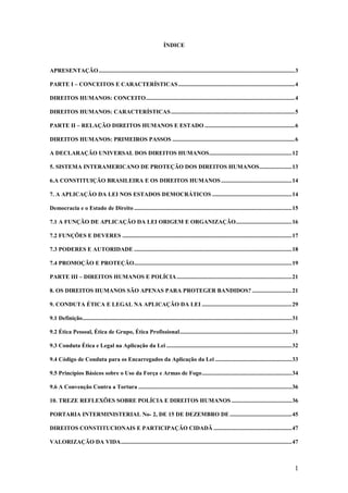 1
ÍNDICE
APRESENTAÇÃO.....................................................................................................................................3
PARTE I – CONCEITOS E CARACTERÍSTICAS...............................................................................4
DIREITOS HUMANOS: CONCEITO.....................................................................................................4
DIREITOS HUMANOS: CARACTERÍSTICAS....................................................................................5
PARTE II – RELAÇÃO DIREITOS HUMANOS E ESTADO .............................................................6
DIREITOS HUMANOS: PRIMEIROS PASSOS ...................................................................................6
A DECLARAÇÃO UNIVERSAL DOS DIREITOS HUMANOS........................................................12
5. SISTEMA INTERAMERICANO DE PROTEÇÃO DOS DIREITOS HUMANOS......................13
6.A CONSTITUIÇÃO BRASILEIRA E OS DIREITOS HUMANOS................................................14
7. A APLICAÇÃO DA LEI NOS ESTADOS DEMOCRÁTICOS ......................................................14
Democracia e o Estado de Direito ...........................................................................................................15
7.1 A FUNÇÃO DE APLICAÇÃO DA LEI ORIGEM E ORGANIZAÇÃO......................................16
7.2 FUNÇÕES E DEVERES ...................................................................................................................17
7.3 PODERES E AUTORIDADE ...........................................................................................................18
7.4 PROMOÇÃO E PROTEÇÃO...........................................................................................................19
PARTE III – DIREITOS HUMANOS E POLÍCIA..............................................................................21
8. OS DIREITOS HUMANOS SÃO APENAS PARA PROTEGER BANDIDOS? ...........................21
9. CONDUTA ÉTICA E LEGAL NA APLICAÇÃO DA LEI .............................................................29
9.1 Definição..............................................................................................................................................31
9.2 Ética Pessoal, Ética de Grupo, Ética Profissional............................................................................31
9.3 Conduta Ética e Legal na Aplicação da Lei .....................................................................................32
9.4 Código de Conduta para os Encarregados da Aplicação da Lei ....................................................33
9.5 Princípios Básicos sobre o Uso da Força e Armas de Fogo.............................................................34
9.6 A Convenção Contra a Tortura ........................................................................................................36
10. TREZE REFLEXÕES SOBRE POLÍCIA E DIREITOS HUMANOS .........................................36
PORTARIA INTERMINISTERIAL No- 2, DE 15 DE DEZEMBRO DE ..........................................45
DIREITOS CONSTITUCIONAIS E PARTICIPAÇÃO CIDADÃ .....................................................47
VALORIZAÇÃO DA VIDA....................................................................................................................47
 