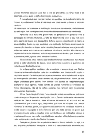 28
Direitos Humanos deixando para trás a era da prevalência da força física e da
esperteza com as quais se defenderam desde as cavernas.
A imperatividade das normas inscritas se constituiu na derradeira tentativa do
homem em estabelecer limites à insanidade dos governantes, evitando o perigoso
caminho
da banalização da violência e a proliferação dos atos de barbárie que, não obstantes
ao texto legal, vêm sendo praticados indiscriminadamente em todos os continentes.
Apresenta-se ai mais uma grande falha de percepção dos policiais sobre a
concepção dos Direitos Humanos. A falta de discernimento sobre o seu real papel
como agente do Estado e do desequilíbrio de força e poder existente entre o mesmo e
seus cidadãos. Queira ou não, a polícia é uma instituição do Estado, encarregada da
manutenção da ordem e da paz social. As violações praticadas por seus agentes são
atribuídas a ele e as cobranças decorrentes de tais abusos, também. Não cabe aqui a
responsabilização do indivíduo, mais do representante do Estado que, investido da
autoridade e poder, agiu de forma arbitrária e violenta.
Reacende-se a luta histórica dos Direitos Humanos na defesa dos mais fracos
contra o poder absolutista do Estado, tendo como fiéis escudeiros e guerreiros os
militantes dos Direitos Humanos.
No enfoque político ideológico não se sustenta o argumento de que Direitos
Humanos protege delinqüentes, mais sim, os cidadãos, sem discriminação, contra o
nepotismo estatal. Os delitos praticados pelos criminosos serão tratados sob a égide
do direito penal e para tanto cabe o sistema de justiça criminal atuar. Porém, os atos
ilegais praticados pelo Estado, nem sempre são objetos de responsabilização
exemplar de seus agentes. Nesse sentido, os Direitos Humanos são evocados de
forma intransigente, não só na esfera nacional, mas também com mecanismos
internacionais de proteção.
Afirma Paulo Sérgio Pinheiro: “uma violação isolada cometida por indivíduos
privados ou grupo de pessoas, sem ligação com o Estado, obviamente não constitui
violação de Direitos Humanos”. Essa afirmativa, no entanto, só encontra eco se
considerarmos que o único algoz, responsável por todas as violações dos Direitos
Humanos, é o Estado, porém, não podemos esquecer que na sociedade moderna, o
tecido social é esgarçado a todo momento por uma rede paralela de poder que
irremediavelmente afeta as relações entre os indivíduos e as instituições públicas e
privadas,contribuindo para ceifar dos cidadãos as garantias e liberdades preconizadas
pelos institutos de proteção dos Direitos Humanos.
Essa percepção que falta ao policial no exercício de sua profissão, ou seja, que
ele, enquanto profissional, incorpora o poder e a responsabilidade emanada pelo
 