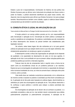 29
Estado e para tal é responsabilizado. Conhecedor do histórico da luta política dos
Direitos Humanos para se afirmar como instrumento de proteção dos fracos contra o
poder do Estado, o policial claramente identificará seu papel nesse cenário, não
dispondo mais de argumentos para afirmar que Direitos Humanos é só para proteger
bandido. Reconhecendo-se também como cidadão, sujeito à violência desse Estado,
compreenderá que ele também é carente de proteção.
9. CONDUTA ÉTICA E LEGAL NA APLICAÇÃO DA LEI
Texto extraído do Manual Servir e Proteger Comitê Internacional da Cruz Vermelha – CICV
A função policial é um serviço público previsto por lei, com responsabilidade
pela manutenção e aplicação da lei, manutenção da ordem pública e prestação de
auxílio e assistência em emergências. Os poderes e autoridades que são necessários
ao eficaz desempenho dos deveres do policial também são estabelecidos pela
legislação nacional.
No entanto, estas bases legais não são suficientes por si só para garantir
práticas da aplicação da lei que estejam dentro da lei e que não sejam arbitrárias: elas
simplesmente apresentam um arcabouço e geram um potencial.
O desempenho correto e eficaz das organizações de aplicação da lei depende
da qualidade e da capacidade de desempenho de cada um de seus agentes. A
aplicação da lei não é uma profissão em que se possam utilizar soluções-padrão para
problemas-padrão que ocorrem a intervalos regulares.
Trata-se mais da arte de compreender tanto o espírito como a forma da lei,
assim como as circunstâncias únicas de um problema particular a ser resolvido.
Espera-se que os encarregados da aplicação da lei tenham a capacidade de distinguir
entre inúmeras tonalidades de cinza, ao invés de somente fazer a distinção entre preto
e branco, certo ou errado.
Esta tarefa deve ser realizada cumprindo-se plenamente a lei e utilizando-se
de maneira correta e razoável os poderes e autoridade que lhes foram concedidos por
lei. A aplicação da lei não pode estar baseada em práticas ilegais, discriminatórias ou
arbitrárias por parte dos encarregados da aplicação da lei. Tais práticas destruirão a
fé, confiança e apoio públicos e servirão para solapar a própria autoridade das
corporações.
Os encarregados da aplicação da lei devem não só conhecer os poderes e a
autoridade concedidos a eles por lei, mas também devem compreender seus efeitos
potencialmente prejudiciais (e potencialmente corruptores). A aplicação da lei
 