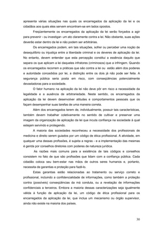 30
apresenta várias situações nas quais os encarregados da aplicação da lei e os
cidadãos aos quais eles servem encontram-se em lados opostos.
Freqüentemente os encarregados da aplicação da lei serão forçados a agir
para prevenir - ou investigar- um ato claramente contra a lei. Não obstante, suas ações
deverão estar dentro da lei e não podem ser arbitrárias.
Os encarregados podem, em tais situações, sofrer ou perceber uma noção de
desequilíbrio ou injustiça entre a liberdade criminal e os deveres de aplicação da lei.
No entanto, devem entender que esta percepção constitui a essência daquilo que
separa os que aplicam a lei daqueles infratores (criminosos) que a infringem. Quando
os encarregados recorrem a práticas que são contra a lei ou estão além dos poderes
e autoridade concedidos por lei, a distinção entre os dois já não pode ser feita. A
segurança pública seria posta em risco, com conseqüências potencialmente
devastadoras para a sociedade.
O fator humano na aplicação da lei não deve pôr em risco a necessidade da
legalidade e a ausência de arbitrariedade. Neste sentido, os encarregados da
aplicação da lei devem desenvolver atitudes e comportamentos pessoais que os
façam desempenhar suas tarefas de uma maneira correta.
Além dos encarregados terem de, individualmente, possuir tais características,
também devem trabalhar coletivamente no sentido de cultivar e preservar uma
imagem da organização de aplicação da lei que incuta confiança na sociedade à qual
estejam servindo e protegendo.
A maioria das sociedades reconheceu a necessidade dos profissionais de
medicina e direito serem guiados por um código de ética profissional. A atividade, em
qualquer uma dessas profissões, é sujeita a regras - e a implementação das mesmas
é gerida por conselhos diretores com poderes de natureza jurídica.
As razões mais comuns para a existência de tais códigos e conselhos
consistem no fato de que são profissões que lidam com a confiança pública. Cada
cidadão coloca seu bem-estar nas mãos de outros seres humanos e, portanto,
necessita de garantias e proteção para fazê-lo.
Estas garantias estão relacionadas ao tratamento ou serviço correto e
profissional, incluindo a confidencialidade de informações, como também a proteção
contra (possíveis) conseqüências da má conduta, ou a revelação de informações
confidenciais a terceiros. Embora a maioria dessas caracterizações seja igualmente
válida à função de aplicação da lei, um código de ética profissional para os
encarregados da aplicação da lei, que inclua um mecanismo ou órgão supervisor,
ainda não existe na maioria dos países.
 