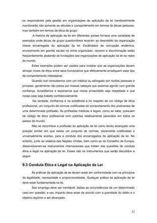 32
os responsáveis pela gestão em organizações de aplicação da lei inevitavelmente
monitorarão não somente as atitudes e comportamento em termos de éticas pessoais,
mas também em termos de ética de grupo.
A história da aplicação da lei em diferentes países fornece uma variedade de
exemplos onde éticas de grupo questionáveis levaram ao descrédito da organização
inteira encarregada da aplicação da lei. Escândalos de corrupção endêmica,
envolvimento em grande escala no crime organizado, racismo e discriminação estão
freqüentemente abalando as fundações das organizações de aplicação da lei ao redor
do mundo.
Estes exemplos podem ser usados para mostrar que as organizações devem
almejar níveis de ética entre seus funcionários que efetivamente erradiquem esse tipo
de comportamento indesejável.
Quando nos consultamos com um médico ou advogado por razões pessoais e
privadas, geralmente não passa por nossas cabeças que estamos agindo com grande
confiança. Acreditamos e esperamos que nossa privacidade seja respeitada e que
nosso caso seja tratado confidencialmente.
Na verdade, confiamos é na existência e no respeito de um código de ética
profissional, um conjunto de normas codificadas do comportamento dos praticantes de
uma determinada profissão. As profissões médicas e legais, como se sabe, possuem
tal código de ética profissional com padrões relativamente parecidos em todos os
países do mundo.
Não se reconhece a profissão de aplicação da lei como tendo alcançado uma
posição similar em que exista um conjunto de normas, claramente codificadas e
universalmente aceitas, para a conduta dos encarregados de aplicação da lei. No
entanto, junto ao sistema das Nações Unidas, bem como ao do Conselho da Europa,
desenvolveram-se instrumentos internacionais que tratam das questões de conduta
ética e legal na aplicação da lei. Esses são os instrumentos que serão discutidos a
seguir.
9.3 Conduta Ética e Legal na Aplicação da Lei
As práticas da aplicação da lei devem estar em conformidade com os princípios
da legalidade, necessidade e proporcionalidade. Qualquer prática da aplicação da lei
deve estar fundamentada na lei.
Seu emprego deve ser inevitável, dadas as circunstâncias de um determinado
caso em questão, e seu impacto deve estar de acordo com a gravidade do delito e o
objetivo legítimo a ser alcançado.
 