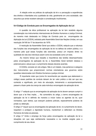33
A relação entre as práticas da aplicação da lei e a percepção e experiências
dos direitos e liberdades e/ou qualidade de vida, geralmente em uma sociedade, são
assuntos que ainda recebem atenção e consideração insuficientes.
9.4 Código de Conduta para os Encarregados da Aplicação da Lei
A questão da ética profissional na aplicação da lei tem recebido alguma
consideração nos instrumentos internacionais de Direitos Humanos e Justiça Criminal,
de maneira mais destacada no Código de Conduta para os encarregados da
Aplicação da Lei (CCEAL) adotado pela Assembléia Geral das Nações Unidas, em sua
resolução 34/169 de 17 de dezembro de 1979.
A resolução da Assembléia Geral que adota o CCEAL estipula que a natureza
das funções dos encarregados da aplicação da lei na defesa da ordem pública, e a
maneira pela qual essas funções são exercidas, possui um impacto direto na
qualidade de vida dos indivíduos assim como da sociedade como um todo.
Ao mesmo tempo que ressalta a importância das tarefas desempenhadas
pelos encarregados da aplicação da lei, a Assembléia Geral também destaca o
potencial para o abuso que o cumprimento desses deveres acarreta.
O CCEAL consiste em oito artigos. Não é um tratado, mas pertence à categoria
dos instrumentos que proporcionam normas orientadoras aos governos sobre
questões relacionadas com Direitos Humanos e justiça criminal.
É importante notar que (como foi reconhecido por aqueles que elaboraram o
código) esses padrões de conduta deixam de ter valor prático a não ser que seu
conteúdo e significado, por meio de educação, treinamento e acompanhamento,
passem a fazer parte da crença de cada indivíduo encarregado da aplicação da lei.
O artigo 1.º estipula que os encarregados da aplicação da lei devem sempre cumprir o
dever que a lei lhes impõe, ... No comentário do artigo, o termo encarregados da
aplicação da lei é definido de maneira a incluir todos os agentes da lei, quer
nomeados, quer eleitos, que exerçam poderes policiais, especialmente poderes de
prisão ou detenção.
O artigo 2.º requer que os encarregados da aplicação da lei, no cumprimento do dever,
respeitem e protejam a dignidade humana, mantenham e defendam os Direitos
Humanos de todas as pessoas.
O artigo 3.º limita o emprego da força pelos encarregados da aplicação da lei a
situações em que seja estritamente necessária e na medida exigida para o
cumprimento de seu dever.
 