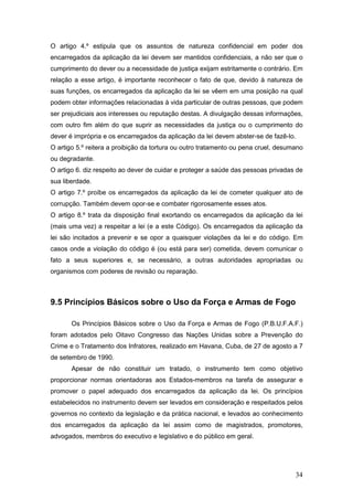 34
O artigo 4.º estipula que os assuntos de natureza confidencial em poder dos
encarregados da aplicação da lei devem ser mantidos confidenciais, a não ser que o
cumprimento do dever ou a necessidade de justiça exijam estritamente o contrário. Em
relação a esse artigo, é importante reconhecer o fato de que, devido à natureza de
suas funções, os encarregados da aplicação da lei se vêem em uma posição na qual
podem obter informações relacionadas à vida particular de outras pessoas, que podem
ser prejudiciais aos interesses ou reputação destas. A divulgação dessas informações,
com outro fim além do que suprir as necessidades da justiça ou o cumprimento do
dever é imprópria e os encarregados da aplicação da lei devem abster-se de fazê-lo.
O artigo 5.º reitera a proibição da tortura ou outro tratamento ou pena cruel, desumano
ou degradante.
O artigo 6. diz respeito ao dever de cuidar e proteger a saúde das pessoas privadas de
sua liberdade.
O artigo 7.º proíbe os encarregados da aplicação da lei de cometer qualquer ato de
corrupção. Também devem opor-se e combater rigorosamente esses atos.
O artigo 8.º trata da disposição final exortando os encarregados da aplicação da lei
(mais uma vez) a respeitar a lei (e a este Código). Os encarregados da aplicação da
lei são incitados a prevenir e se opor a quaisquer violações da lei e do código. Em
casos onde a violação do código é (ou está para ser) cometida, devem comunicar o
fato a seus superiores e, se necessário, a outras autoridades apropriadas ou
organismos com poderes de revisão ou reparação.
9.5 Princípios Básicos sobre o Uso da Força e Armas de Fogo
Os Princípios Básicos sobre o Uso da Força e Armas de Fogo (P.B.U.F.A.F.)
foram adotados pelo Oitavo Congresso das Nações Unidas sobre a Prevenção do
Crime e o Tratamento dos Infratores, realizado em Havana, Cuba, de 27 de agosto a 7
de setembro de 1990.
Apesar de não constituir um tratado, o instrumento tem como objetivo
proporcionar normas orientadoras aos Estados-membros na tarefa de assegurar e
promover o papel adequado dos encarregados da aplicação da lei. Os princípios
estabelecidos no instrumento devem ser levados em consideração e respeitados pelos
governos no contexto da legislação e da prática nacional, e levados ao conhecimento
dos encarregados da aplicação da lei assim como de magistrados, promotores,
advogados, membros do executivo e legislativo e do público em geral.
 