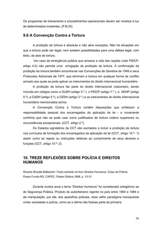 36
Os programas de treinamento e procedimentos operacionais devem ser revistos à luz
de determinados incidentes. (P.B.20)
9.6 A Convenção Contra a Tortura
A proibição da tortura é absoluta e não abre exceções. Não há situações em
que a tortura pode ser legal, nem existem possibilidades para uma defesa legal, com
êxito, de atos de tortura.
Um caso de emergência pública que ameace a vida das nações (vide PIDCP,
artigo 4.0) não permite uma errogação da proibição da tortura. A confirmação da
proibição da tortura também encontra-se nas Convenções de Genebra de 1949 e seus
Protocolos Adicionais de 1977, que eliminam a tortura em qualquer forma de conflito
armado aos quais se pode aplicar os instrumentos do direito internacional humanitário.
A proibição da tortura faz parte do direito internacional costumeiro, sendo
incluída em códigos como a DUDH (artigo 5.º ), o PIDCP (artigo 7.º ), a ADHP (artigo
5.º), a CADH (artigo 5.º), a CEDH (artigo 3.º ) e os instrumentos do direito internacional
humanitário mencionados acima.
A Convenção Contra a Tortura contém disposições que enfatizam a
responsabilidade pessoal dos encarregados da aplicação da lei - e novamente
confirma que não se pode usar como justificativa de tortura ordens superiores ou
circunstâncias excepcionais. (CCT, artigo 2.º).
Os Estados signatários da CCT são exortados a incluir a proibição da tortura
nos currículos de formação dos encarregados da aplicação da lei (CCT, artigo 10.º- 1)
assim como as regras ou instruções relativas ao cumprimento de seus deveres e
funções (CCT, artigo 10.º- 2).
10. TREZE REFLEXÕES SOBRE POLÍCIA E DIREITOS
HUMANOS
Ricardo Brisolla Ballestreri -Texto extraído do livro Direitos Humanos: Coisa de Polícia.
Passo Fundo-RS, CAPEC: Paster Editora, l998, p. 15-31
Durante muitos anos o tema “Direitos Humanos” foi considerado antagônico ao
de Segurança Pública. Produto do autoritarismo vigente no país entre 1964 e 1984 e
da manipulação, por ele, dos aparelhos policiais, esse velho paradigma maniqueísta
cindiu sociedade e polícia, como se a última não fizesse parte da primeira.
 