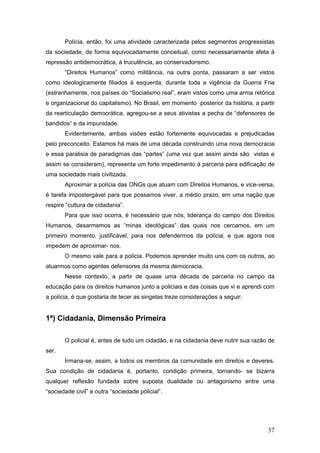 37
Polícia, então, foi uma atividade caracterizada pelos segmentos progressistas
da sociedade, de forma equivocadamente conceitual, como necessariamente afeta à
repressão antidemocrática, à truculência, ao conservadorismo.
“Direitos Humanos” como militância, na outra ponta, passaram a ser vistos
como ideologicamente filiados à esquerda, durante toda a vigência da Guerra Fria
(estranhamente, nos países do “Socialismo real”, eram vistos como uma arma retórica
e organizacional do capitalismo). No Brasil, em momento posterior da história, a partir
da rearticulação democrática, agregou-se a seus ativistas a pecha de “defensores de
bandidos” e da impunidade.
Evidentemente, ambas visões estão fortemente equivocadas e prejudicadas
pelo preconceito. Estamos há mais de uma década construindo uma nova democracia
e essa paralisia de paradigmas das “partes” (uma vez que assim ainda são vistas e
assim se consideram), representa um forte impedimento à parceria para edificação de
uma sociedade mais civilizada.
Aproximar a polícia das ONGs que atuam com Direitos Humanos, e vice-versa,
é tarefa impostergável para que possamos viver, a médio prazo, em uma nação que
respire “cultura de cidadania”.
Para que isso ocorra, é necessário que nós, liderança do campo dos Direitos
Humanos, desarmemos as “minas ideológicas” das quais nos cercamos, em um
primeiro momento, justificável, para nos defendermos da polícia, e que agora nos
impedem de aproximar- nos.
O mesmo vale para a polícia. Podemos aprender muito uns com os outros, ao
atuarmos como agentes defensores da mesma democracia.
Nesse contexto, a partir de quase uma década de parceria no campo da
educação para os direitos humanos junto a policiais e das coisas que vi e aprendi com
a polícia, é que gostaria de tecer as singelas treze considerações a seguir:
1ª) Cidadania, Dimensão Primeira
O policial é, antes de tudo um cidadão, e na cidadania deve nutrir sua razão de
ser.
Irmana-se, assim, a todos os membros da comunidade em direitos e deveres.
Sua condição de cidadania é, portanto, condição primeira, tornando- se bizarra
qualquer reflexão fundada sobre suposta dualidade ou antagonismo entre uma
“sociedade civil” e outra “sociedade policial”.
 