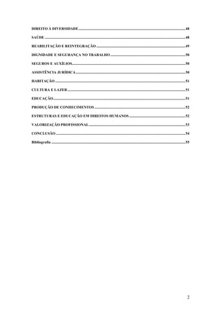 2
DIREITO À DIVERSIDADE..................................................................................................................48
SAÚDE ......................................................................................................................................................48
REABILITAÇÃO E REINTEGRAÇÃO ...............................................................................................49
DIGNIDADE E SEGURANÇA NO TRABALHO ................................................................................50
SEGUROS E AUXÍLIOS.........................................................................................................................50
ASSISTÊNCIA JURÍDICA.....................................................................................................................50
HABITAÇÃO ...........................................................................................................................................51
CULTURA E LAZER..............................................................................................................................51
EDUCAÇÃO.............................................................................................................................................51
PRODUÇÃO DE CONHECIMENTOS .................................................................................................52
ESTRUTURAS E EDUCAÇÃO EM DIREITOS HUMANOS............................................................52
VALORIZAÇÃO PROFISSIONAL.......................................................................................................53
CONCLUSÃO ..........................................................................................................................................54
Bibliografia ...............................................................................................................................................55
 