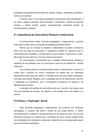 39
profissões irrecusavelmente formadoras de opinião: médicos, advogados, jornalistas e
policiais, por exemplo.
O policial, assim, à luz desses paradigmas educacionais mais abrangentes, é
um pleno e legitimo educador. Essa dimensão é inabdicável e reveste de profunda
nobreza a função policial, quando conscientemente explicitada através de
comportamentos e atitudes.
4ª ) Importância da Auto-estima Pessoal e Institucional
O reconhecimento dessa “dimensão pedagógica” é, seguramente, o caminho
mais rápido e eficaz para a reconquista da abalada auto-estima policial.
Note-se que os vínculos de respeito e solidariedade só podem constituir-se
sobre uma boa base de auto-estima. A experiência primária do “querer-se bem” é
fundamental para possibilitar o conhecimento de como chegar a “querer bem o outro”.
Não podemos viver para fora o que não vivemos para dentro.
Em nível pessoal, é fundamental que o cidadão policial sinta-se motivado e
orgulhoso de sua profissão. Isso só é alcançável a partir de um patamar de “sentido
existencial”.
Se a função policial for esvaziada desse sentido, transformando o homem e a
mulher que a exercem em meros cumpridores de ordens sem um significado
pessoalmente assumido como ideário, o resultado será uma auto-imagem denegrida e
uma baixa auto-estima. Resgatar, pois, o pedagogo que há em cada policial, é permitir
a resignação da importância, com a conseqüente consciência da nobreza e da
dignidade dessa missão.
A elevação dos padrões de auto-estima pode ser o caminho mais seguro para
uma boa prestação de serviços. Só respeita o outro aquele que se dá respeito a si
mesmo.
5ª) Polícia e “Superego” Social
Essa “dimensão pedagógica”, evidentemente, não confunde com “dimensão
demagógica” e, portanto, não exime a polícia de sua função técnica e intervir
preventivamente no cotidiano e repressivamente em momentos de crise, uma vez que
democracia nenhuma se sustenta sem a contenção do crime, sempre fundado sobre
uma moralidade mal constituída e hedonista, resultante de uma complexidade causal
que vai do social ao psicológico.
 