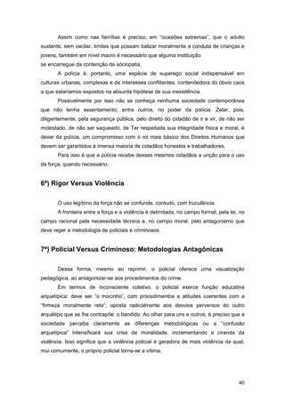 40
Assim como nas famílias é preciso, em “ocasiões extremas”, que o adulto
sustente, sem vacilar, limites que possam balizar moralmente a conduta de crianças e
jovens, também em nível macro é necessário que alguma instituição
se encarregue da contenção da sóciopatia.
A polícia é, portanto, uma espécie de superego social indispensável em
culturas urbanas, complexas e de interesses conflitantes, contendedora do óbvio caos
a que estaríamos expostos na absurda hipótese de sua inexistência.
Possivelmente por isso não se conheça nenhuma sociedade contemporânea
que não tenha assentamento, entre outros, no poder da polícia. Zelar, pois,
diligentemente, pela segurança pública, pelo direito do cidadão de ir e vir, de não ser
molestado, de não ser saqueado, de Ter respeitada sua integridade física e moral, é
dever da polícia, um compromisso com o rol mais básico dos Direitos Humanos que
devem ser garantidos à imensa maioria de cidadãos honestos e trabalhadores.
Para isso é que a polícia recebe desses mesmos cidadãos a unção para o uso
da força, quando necessário.
6ª) Rigor Versus Violência
O uso legítimo da força não se confunde, contudo, com truculência.
A fronteira entre a força e a violência é delimitada, no campo formal, pela lei, no
campo racional pela necessidade técnica e, no campo moral, pelo antagonismo que
deve reger a metodologia de policiais e criminosos.
7ª) Policial Versus Criminoso: Metodologias Antagônicas
Dessa forma, mesmo ao reprimir, o policial oferece uma visualização
pedagógica, ao antagonizar-se aos procedimentos do crime.
Em termos de inconsciente coletivo, o policial exerce função educativa
arquetípica: deve ser “o mocinho”, com procedimentos e atitudes coerentes com a
“firmeza moralmente reta”, oposta radicalmente aos desvios perversos do outro
arquétipo que se lhe contrapõe: o bandido. Ao olhar para uns e outros, é preciso que a
sociedade perceba claramente as diferenças metodológicas ou a “confusão
arquetípica” intensificará sua crise de moralidade, incrementando a ciranda da
violência. Isso significa que a violência policial é geradora de mais violência da qual,
mui comumente, o próprio policial torna-se a vítima.
 