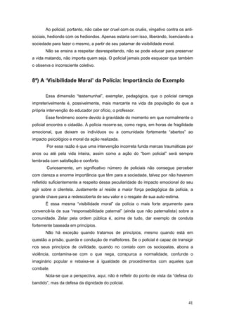 41
Ao policial, portanto, não cabe ser cruel com os cruéis, vingativo contra os anti-
sociais, hediondo com os hediondos. Apenas estaria com isso, liberando, licenciando a
sociedade para fazer o mesmo, a partir de seu patamar de visibilidade moral.
Não se ensina a respeitar desrespeitando, não se pode educar para preservar
a vida matando, não importa quem seja. O policial jamais pode esquecer que também
o observa o inconsciente coletivo.
8ª) A ‘Visibilidade Moral’ da Polícia: Importância do Exemplo
Essa dimensão “testemunhal”, exemplar, pedagógica, que o policial carrega
impreterivelmente é, possivelmente, mais marcante na vida da população do que a
própria intervenção do educador por ofício, o professor.
Esse fenômeno ocorre devido à gravidade do momento em que normalmente o
policial encontra o cidadão. À polícia recorre-se, como regra, em horas de fragilidade
emocional, que deixam os indivíduos ou a comunidade fortemente “abertos” ao
impacto psicológico e moral da ação realizada.
Por essa razão é que uma intervenção incorreta funda marcas traumáticas por
anos ou até pela vida inteira, assim como a ação do “bom policial” será sempre
lembrada com satisfação e conforto.
Curiosamente, um significativo número de policiais não consegue perceber
com clareza a enorme importância que têm para a sociedade, talvez por não haverem
refletido suficientemente a respeito dessa peculiaridade do impacto emocional do seu
agir sobre a clientela. Justamente aí reside a maior força pedagógica da polícia, a
grande chave para a redescoberta de seu valor e o resgate de sua auto-estima.
É essa mesma “visibilidade moral” da polícia o mais forte argumento para
convencê-la de sua “responsabilidade paternal” (ainda que não paternalista) sobre a
comunidade. Zelar pela ordem pública é, acima de tudo, dar exemplo de conduta
fortemente baseada em princípios.
Não há exceção quando tratamos de princípios, mesmo quando está em
questão a prisão, guarda e condução de malfeitores. Se o policial é capaz de transigir
nos seus princípios de civilidade, quando no contato com os sociopatas, abona a
violência, contamina-se com o que nega, conspurca a normalidade, confunde o
imaginário popular e rebaixa-se à igualdade de procedimentos com aqueles que
combate.
Nota-se que a perspectiva, aqui, não é refletir do ponto de vista da “defesa do
bandido”, mas da defesa da dignidade do policial.
 