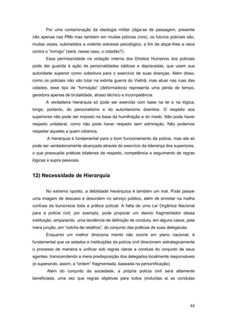 44
Por uma contaminação da ideologia militar (diga-se de passagem, presente
não apenas nas PMs mas também em muitas polícias civis), os futuros policiais são,
muitas vezes, submetidos a violento estresse psicológico, a fim de atiçar-lhes a raiva
contra o “inimigo” (será, nesse caso, o cidadão?).
Essa permissividade na violação interna dos Direitos Humanos dos policiais
pode dar guarida à ação de personalidades sádicas e depravadas, que usam sua
autoridade superior como cobertura para o exercício de suas doenças. Além disso,
como os policiais não vão lutar na extinta guerra do Vietnã, mas atuar nas ruas das
cidades, esse tipo de “formação” (deformadora) representa uma perda de tempo,
geradora apenas de brutalidade, atraso técnico e incompetência.
A verdadeira hierarquia só pode ser exercida com base na lei e na lógica,
longe, portanto, do personalismo e do autoritarismo doentios. O respeito aos
superiores não pode ser imposto na base da humilhação e do medo. Não pode haver
respeito unilateral, como não pode haver respeito sem admiração. Não podemos
respeitar aqueles a quem odiamos.
A hierarquia é fundamental para o bom funcionamento da polícia, mas ela só
pode ser verdadeiramente alcançada através do exercício da liderança dos superiores,
o que pressupõe práticas bilaterais de respeito, competência e seguimento de regras
lógicas e supra pessoais.
12) Necessidade de Hierarquia
No extremo oposto, a debilidade hierárquica é também um mal. Pode passar
uma imagem de descaso e desordem no serviço público, além de enredar na malha
confusa da burocracia toda a prática policial. A falta de uma Lei Orgânica Nacional
para a polícia civil, por exemplo, pode propiciar um desvio fragmentador dessa
instituição, amparando uma tendência de definição de conduta, em alguns casos, pela
mera junção, em “colcha de retalhos”, do conjunto das práticas de suas delegacias.
Enquanto um melhor direciona mento não ocorre em plano nacional, é
fundamental que os estados e instituições da polícia civil direcionem estrategicamente
o processo de maneira a unificar sob regras claras a conduta do conjunto de seus
agentes, transcendendo a mera predisposição dos delegados localmente responsáveis
(e superando, assim, a “ordem” fragmentada, baseada na personificação).
Além do conjunto da sociedade, a própria polícia civil será altamente
beneficiada, uma vez que regras objetivas para todos (incluídas aí as condutas
 