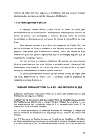 45
internas) só podem dar maior segurança e credibilidade aos que precisam executar
tão importante e ao mesmo tempo tão intrincado e difícil trabalho.
13) A Formação dos Policiais
A superação desses desvios poderia dar-se, ao menos em parte, pelo
estabelecimento de um “núcleo comum”, de conteúdos e metodologias na formação de
ambas as polícias, que privilegiasse a formação do juízo moral, as ciências
humanísticas e a tecnologia como contraponto de eficácia à incompetência da força
bruta.
Aqui, deve-se ressaltar a importância das academias de Polícia Civil, das
escolas formativas de oficiais e soldados e dos institutos superiores de ensino e
pesquisa, como bases para a construção da Polícia Cidadã, seja através de suas
intervenções junto aos policiais ingressantes, seja na qualificação daqueles que se
encontram há mais tempo na ativa.
Um bom currículo e professores habilitados não apenas nos conhecimentos
técnicos, mas igualmente nas artes didáticas e no relacionamento interpessoal, são
fundamentais para a geração de policiais que atuem com base na lei e na ordem
hierárquica, mas também na autonomia moral e intelectual.
Do policial contemporâneo, mesmo o de mais simples escalão, se exigirá, cada
vez mais, discernimento de valores éticos e condução rápida de processos de
raciocínio na tomada de decisões.
PORTARIA INTERMINISTERIAL No- 2, DE 15 DE DEZEMBRO DE 2010
Estabelece as Diretrizes Nacionais de Promoção e Defesa dos Direitos Humanos dos
Profissionais de Segurança Pública.
O MINISTRO DE ESTADO CHEFE DA SECRETARIA DE DIREITOS HUMANOS DA
PRESIDÊNCIA DA REPÚBLICA e o MINISTRO DE ESTADO DA JUSTIÇA, no uso
das atribuições que lhes conferem os incisos I e II, do parágrafo único, do art. 87, da
Constituição Federal de 1988, resolvem:
Art. 1º Ficam estabelecidas as Diretrizes Nacionais de Promoção e Defesa dos
Direitos Humanos dos Profissionais de Segurança Pública, na forma do Anexo desta
Portaria.
Art. 2º A Secretaria de Direitos Humanos da Presidência da República e o Ministério
da Justiça estabelecerão mecanismos para estimular e monitorar iniciativas que visem
à implementação de ações para efetivação destas diretrizes em todas as unidades
 