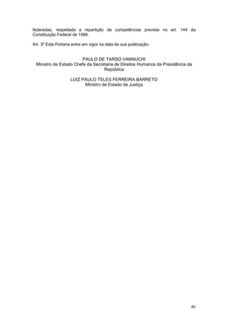 46
federadas, respeitada a repartição de competências prevista no art. 144 da
Constituição Federal de 1988.
Art. 3º Esta Portaria entra em vigor na data de sua publicação.
PAULO DE TARSO VANNUCHI
Ministro de Estado Chefe da Secretaria de Direitos Humanos da Presidência da
República
LUIZ PAULO TELES FERREIRA BARRETO
Ministro de Estado da Justiça
 