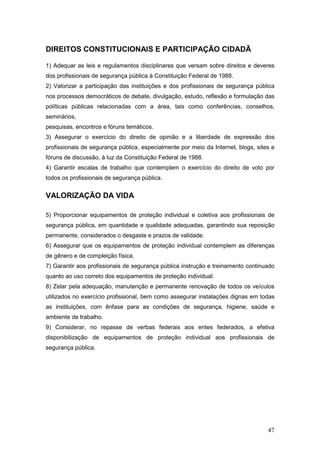 47
DIREITOS CONSTITUCIONAIS E PARTICIPAÇÃO CIDADÃ
1) Adequar as leis e regulamentos disciplinares que versam sobre direitos e deveres
dos profissionais de segurança pública à Constituição Federal de 1988.
2) Valorizar a participação das instituições e dos profissionais de segurança pública
nos processos democráticos de debate, divulgação, estudo, reflexão e formulação das
políticas públicas relacionadas com a área, tais como conferências, conselhos,
seminários,
pesquisas, encontros e fóruns temáticos.
3) Assegurar o exercício do direito de opinião e a liberdade de expressão dos
profissionais de segurança pública, especialmente por meio da Internet, blogs, sites e
fóruns de discussão, à luz da Constituição Federal de 1988.
4) Garantir escalas de trabalho que contemplem o exercício do direito de voto por
todos os profissionais de segurança pública.
VALORIZAÇÃO DA VIDA
5) Proporcionar equipamentos de proteção individual e coletiva aos profissionais de
segurança pública, em quantidade e qualidade adequadas, garantindo sua reposição
permanente, considerados o desgaste e prazos de validade.
6) Assegurar que os equipamentos de proteção individual contemplem as diferenças
de gênero e de compleição física.
7) Garantir aos profissionais de segurança pública instrução e treinamento continuado
quanto ao uso correto dos equipamentos de proteção individual.
8) Zelar pela adequação, manutenção e permanente renovação de todos os veículos
utilizados no exercício profissional, bem como assegurar instalações dignas em todas
as instituições, com ênfase para as condições de segurança, higiene, saúde e
ambiente de trabalho.
9) Considerar, no repasse de verbas federais aos entes federados, a efetiva
disponibilização de equipamentos de proteção individual aos profissionais de
segurança pública.
 