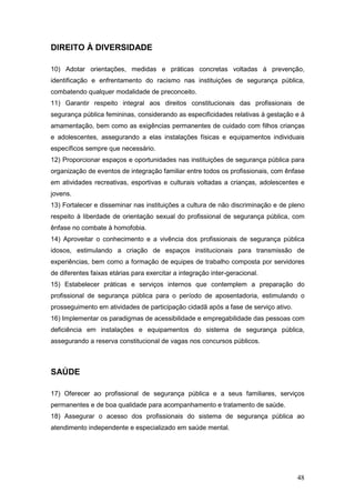 48
DIREITO À DIVERSIDADE
10) Adotar orientações, medidas e práticas concretas voltadas à prevenção,
identificação e enfrentamento do racismo nas instituições de segurança pública,
combatendo qualquer modalidade de preconceito.
11) Garantir respeito integral aos direitos constitucionais das profissionais de
segurança pública femininas, considerando as especificidades relativas à gestação e à
amamentação, bem como as exigências permanentes de cuidado com filhos crianças
e adolescentes, assegurando a elas instalações físicas e equipamentos individuais
específicos sempre que necessário.
12) Proporcionar espaços e oportunidades nas instituições de segurança pública para
organização de eventos de integração familiar entre todos os profissionais, com ênfase
em atividades recreativas, esportivas e culturais voltadas a crianças, adolescentes e
jovens.
13) Fortalecer e disseminar nas instituições a cultura de não discriminação e de pleno
respeito à liberdade de orientação sexual do profissional de segurança pública, com
ênfase no combate à homofobia.
14) Aproveitar o conhecimento e a vivência dos profissionais de segurança pública
idosos, estimulando a criação de espaços institucionais para transmissão de
experiências, bem como a formação de equipes de trabalho composta por servidores
de diferentes faixas etárias para exercitar a integração inter-geracional.
15) Estabelecer práticas e serviços internos que contemplem a preparação do
profissional de segurança pública para o período de aposentadoria, estimulando o
prosseguimento em atividades de participação cidadã após a fase de serviço ativo.
16) Implementar os paradigmas de acessibilidade e empregabilidade das pessoas com
deficiência em instalações e equipamentos do sistema de segurança pública,
assegurando a reserva constitucional de vagas nos concursos públicos.
SAÚDE
17) Oferecer ao profissional de segurança pública e a seus familiares, serviços
permanentes e de boa qualidade para acompanhamento e tratamento de saúde.
18) Assegurar o acesso dos profissionais do sistema de segurança pública ao
atendimento independente e especializado em saúde mental.
 