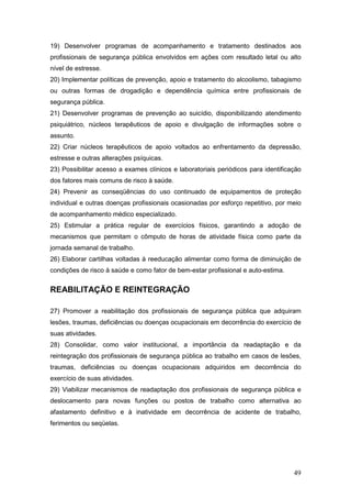 49
19) Desenvolver programas de acompanhamento e tratamento destinados aos
profissionais de segurança pública envolvidos em ações com resultado letal ou alto
nível de estresse.
20) Implementar políticas de prevenção, apoio e tratamento do alcoolismo, tabagismo
ou outras formas de drogadição e dependência química entre profissionais de
segurança pública.
21) Desenvolver programas de prevenção ao suicídio, disponibilizando atendimento
psiquiátrico, núcleos terapêuticos de apoio e divulgação de informações sobre o
assunto.
22) Criar núcleos terapêuticos de apoio voltados ao enfrentamento da depressão,
estresse e outras alterações psíquicas.
23) Possibilitar acesso a exames clínicos e laboratoriais periódicos para identificação
dos fatores mais comuns de risco à saúde.
24) Prevenir as conseqüências do uso continuado de equipamentos de proteção
individual e outras doenças profissionais ocasionadas por esforço repetitivo, por meio
de acompanhamento médico especializado.
25) Estimular a prática regular de exercícios físicos, garantindo a adoção de
mecanismos que permitam o cômputo de horas de atividade física como parte da
jornada semanal de trabalho.
26) Elaborar cartilhas voltadas à reeducação alimentar como forma de diminuição de
condições de risco à saúde e como fator de bem-estar profissional e auto-estima.
REABILITAÇÃO E REINTEGRAÇÃO
27) Promover a reabilitação dos profissionais de segurança pública que adquiram
lesões, traumas, deficiências ou doenças ocupacionais em decorrência do exercício de
suas atividades.
28) Consolidar, como valor institucional, a importância da readaptação e da
reintegração dos profissionais de segurança pública ao trabalho em casos de lesões,
traumas, deficiências ou doenças ocupacionais adquiridos em decorrência do
exercício de suas atividades.
29) Viabilizar mecanismos de readaptação dos profissionais de segurança pública e
deslocamento para novas funções ou postos de trabalho como alternativa ao
afastamento definitivo e à inatividade em decorrência de acidente de trabalho,
ferimentos ou seqüelas.
 