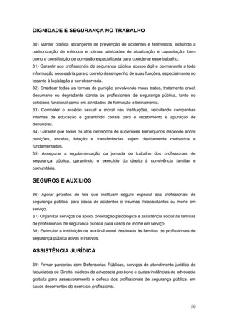 50
DIGNIDADE E SEGURANÇA NO TRABALHO
30) Manter política abrangente de prevenção de acidentes e ferimentos, incluindo a
padronização de métodos e rotinas, atividades de atualização e capacitação, bem
como a constituição de comissão especializada para coordenar esse trabalho.
31) Garantir aos profissionais de segurança pública acesso ágil e permanente a toda
informação necessária para o correto desempenho de suas funções, especialmente no
tocante à legislação a ser observada.
32) Erradicar todas as formas de punição envolvendo maus tratos, tratamento cruel,
desumano ou degradante contra os profissionais de segurança pública, tanto no
cotidiano funcional como em atividades de formação e treinamento.
33) Combater o assédio sexual e moral nas instituições, veiculando campanhas
internas de educação e garantindo canais para o recebimento e apuração de
denúncias.
34) Garantir que todos os atos decisórios de superiores hierárquicos dispondo sobre
punições, escalas, lotação e transferências sejam devidamente motivados e
fundamentados.
35) Assegurar a regulamentação da jornada de trabalho dos profissionais de
segurança pública, garantindo o exercício do direito à convivência familiar e
comunitária.
SEGUROS E AUXÍLIOS
36) Apoiar projetos de leis que instituam seguro especial aos profissionais de
segurança pública, para casos de acidentes e traumas incapacitantes ou morte em
serviço.
37) Organizar serviços de apoio, orientação psicológica e assistência social às famílias
de profissionais de segurança pública para casos de morte em serviço.
38) Estimular a instituição de auxílio-funeral destinado às famílias de profissionais de
segurança pública ativos e inativos.
ASSISTÊNCIA JURÍDICA
39) Firmar parcerias com Defensorias Públicas, serviços de atendimento jurídico de
faculdades de Direito, núcleos de advocacia pro bono e outras instâncias de advocacia
gratuita para assessoramento e defesa dos profissionais de segurança pública, em
casos decorrentes do exercício profissional.
 