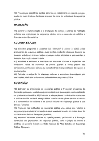 51
40) Proporcionar assistência jurídica para fins de recebimento de seguro, pensão,
auxílio ou outro direito de familiares, em caso de morte do profissional de segurança
pública.
HABITAÇÃO
41) Garantir a implementação e a divulgação de políticas e planos de habitação
voltados aos profissionais de segurança pública, com a concessão de créditos e
financiamentos diferenciados.
CULTURA E LAZER
42) Conceber programas e parcerias que estimulem o acesso à cultura pelos
profissionais de segurança pública e suas famílias, mediante vales para desconto ou
ingresso gratuito em cinemas, teatros, museus e outras atividades, e que garantam o
incentivo à produção cultural própria.
43) Promover e estimular a realização de atividades culturais e esportivas nas
instalações físicas de academias de polícia, quartéis e outros prédios das
corporações, em finais de semana ou outros horários de disponibilidade de espaços e
equipamentos.
44) Estimular a realização de atividades culturais e esportivas desenvolvidas por
associações, sindicatos e clubes dos profissionais de segurança pública.
EDUCAÇÃO
45) Estimular os profissionais de segurança pública a freqüentar programas de
formação continuada, estabelecendo como objetivo de longo prazo a universalização
da graduação universitária. 46) Promover a adequação dos currículos das academias
à Matriz Curricular Nacional, assegurando a inclusão de disciplinas voltadas ao ensino
e à compreensão do sistema e da política nacional de segurança pública e dos
Direitos Humanos.
47) Promover nas instituições de segurança pública uma cultura que valorize o
aprimoramento profissional constante de seus servidores também em outras áreas do
conhecimento, distintas da segurança pública.
48) Estimular iniciativas voltadas ao aperfeiçoamento profissional e à formação
continuada dos profissionais de segurança pública, como o projeto de ensino a
distância do governo federal e a Rede Nacional de Altos Estudos em Segurança
Pública (Renaesp).
 
