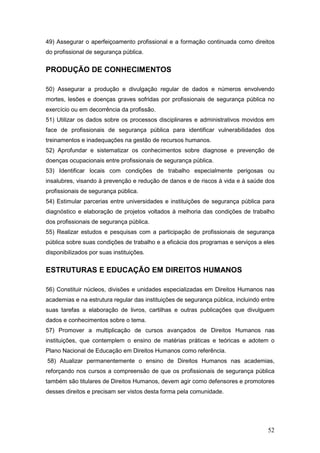 52
49) Assegurar o aperfeiçoamento profissional e a formação continuada como direitos
do profissional de segurança pública.
PRODUÇÃO DE CONHECIMENTOS
50) Assegurar a produção e divulgação regular de dados e números envolvendo
mortes, lesões e doenças graves sofridas por profissionais de segurança pública no
exercício ou em decorrência da profissão.
51) Utilizar os dados sobre os processos disciplinares e administrativos movidos em
face de profissionais de segurança pública para identificar vulnerabilidades dos
treinamentos e inadequações na gestão de recursos humanos.
52) Aprofundar e sistematizar os conhecimentos sobre diagnose e prevenção de
doenças ocupacionais entre profissionais de segurança pública.
53) Identificar locais com condições de trabalho especialmente perigosas ou
insalubres, visando à prevenção e redução de danos e de riscos à vida e à saúde dos
profissionais de segurança pública.
54) Estimular parcerias entre universidades e instituições de segurança pública para
diagnóstico e elaboração de projetos voltados à melhoria das condições de trabalho
dos profissionais de segurança pública.
55) Realizar estudos e pesquisas com a participação de profissionais de segurança
pública sobre suas condições de trabalho e a eficácia dos programas e serviços a eles
disponibilizados por suas instituições.
ESTRUTURAS E EDUCAÇÃO EM DIREITOS HUMANOS
56) Constituir núcleos, divisões e unidades especializadas em Direitos Humanos nas
academias e na estrutura regular das instituições de segurança pública, incluindo entre
suas tarefas a elaboração de livros, cartilhas e outras publicações que divulguem
dados e conhecimentos sobre o tema.
57) Promover a multiplicação de cursos avançados de Direitos Humanos nas
instituições, que contemplem o ensino de matérias práticas e teóricas e adotem o
Plano Nacional de Educação em Direitos Humanos como referência.
58) Atualizar permanentemente o ensino de Direitos Humanos nas academias,
reforçando nos cursos a compreensão de que os profissionais de segurança pública
também são titulares de Direitos Humanos, devem agir como defensores e promotores
desses direitos e precisam ser vistos desta forma pela comunidade.
 