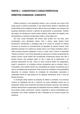 4
PARTE I – CONCEITOS E CARACTERÍSTICAS
DIREITOS HUMANOS: CONCEITO
Direitos Humanos é uma expressão moderna, mas o princípio que invoca é tão
antigo quanto à própria humanidade. É que determinados direitos e liberdades são
fundamentais para a existência humana. Não se trata de privilégios, nem tampouco de
presentes oferecidos conforme o capricho de governantes ou governados. Também
não podem ser retirados por nenhum poder arbitrário. Não podem ser negados, nem
são perdidos se o indivíduo cometer algum delito ou violar alguma lei.
De início, essas afirmações não tinham base jurídica. Em vez disto, eram
consideradas como afirmações morais. Com o tempo, esses direitos foram
formalmente reconhecidos e protegidos pela lei O núcleo do conceito de Direitos
Humanos se encontra no reconhecimento da dignidade da pessoa humana. Essa
dignidade expressa num sistema de valores exerce uma função orientadora sobre a
ordem jurídica porquanto estabelece “o bom e o justo” para o homem. A expressão
“Direitos Humanos” é uma forma abreviada de mencionar os direitos fundamentais da
pessoa humana. Esses direitos são considerados fundamentais porque sem eles a
pessoa humana não consegue existir ou não é capaz de se desenvolver e de
participar plenamente da vida. Todos os seres humanos devem ter assegurados,
desde o nascimento, as condições mínimas necessárias para se tornarem úteis à
humanidade, como também devem ter a possibilidade de receber os benefícios que a
vida em sociedade pode proporcionar. Esse conjunto de condições e de possibilidades
adquiridos no processo histórico de civilização da humanidade, associados à
capacidade natural de cada pessoa em se organizar socialmente, dá-se o nome de
Direitos Humanos.
A construção desse sistema de proteção de direitos é constante, num processo
contínuo de adaptação das leis e costumes às novas realidades sociais que se
apresentam. Deste modo, atualmente não basta aos Estados nacionais e aos sistemas
políticos internacionais a preservação da integridade física dos cidadãos, mas também
seus direitos sociais, econômicos, culturais, ambientais e demais necessidades que,
possibilitem uma melhor qualidade de vida e felicidade ao ser humano durante sua
existência.
 