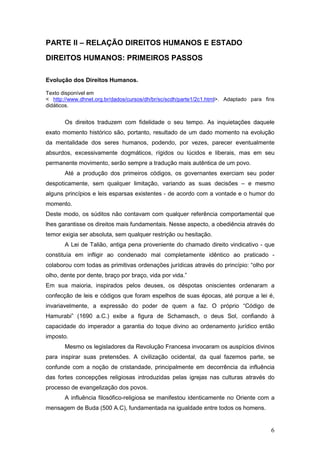 6
PARTE II – RELAÇÃO DIREITOS HUMANOS E ESTADO
DIREITOS HUMANOS: PRIMEIROS PASSOS
Evolução dos Direitos Humanos.
Texto disponível em
< http://www.dhnet.org.br/dados/cursos/dh/br/sc/scdh/parte1/2c1.html>. Adaptado para fins
didáticos.
Os direitos traduzem com fidelidade o seu tempo. As inquietações daquele
exato momento histórico são, portanto, resultado de um dado momento na evolução
da mentalidade dos seres humanos, podendo, por vezes, parecer eventualmente
absurdos, excessivamente dogmáticos, rígidos ou lúcidos e liberais, mas em seu
permanente movimento, serão sempre a tradução mais autêntica de um povo.
Até a produção dos primeiros códigos, os governantes exerciam seu poder
despoticamente, sem qualquer limitação, variando as suas decisões – e mesmo
alguns princípios e leis esparsas existentes - de acordo com a vontade e o humor do
momento.
Deste modo, os súditos não contavam com qualquer referência comportamental que
lhes garantisse os direitos mais fundamentais. Nesse aspecto, a obediência através do
temor exigia ser absoluta, sem qualquer restrição ou hesitação.
A Lei de Talião, antiga pena proveniente do chamado direito vindicativo - que
constituía em infligir ao condenado mal completamente idêntico ao praticado -
colaborou com todas as primitivas ordenações jurídicas através do princípio: “olho por
olho, dente por dente, braço por braço, vida por vida.”
Em sua maioria, inspirados pelos deuses, os déspotas oniscientes ordenaram a
confecção de leis e códigos que foram espelhos de suas épocas, até porque a lei é,
invariavelmente, a expressão do poder de quem a faz. O próprio “Código de
Hamurabi” (1690 a.C.) exibe a figura de Schamasch, o deus Sol, confiando à
capacidade do imperador a garantia do toque divino ao ordenamento jurídico então
imposto.
Mesmo os legisladores da Revolução Francesa invocaram os auspícios divinos
para inspirar suas pretensões. A civilização ocidental, da qual fazemos parte, se
confunde com a noção de cristandade, principalmente em decorrência da influência
das fortes concepções religiosas introduzidas pelas igrejas nas culturas através do
processo de evangelização dos povos.
A influência filosófico-religiosa se manifestou identicamente no Oriente com a
mensagem de Buda (500 A.C), fundamentada na igualdade entre todos os homens.
 