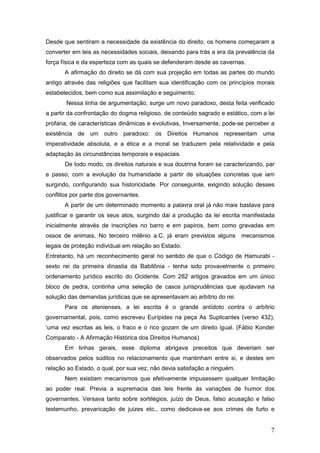 7
Desde que sentiram a necessidade da existência do direito, os homens começaram a
converter em leis as necessidades sociais, deixando para trás a era da prevalência da
força física e da esperteza com as quais se defenderam desde as cavernas.
A afirmação do direito se dá com sua projeção em todas as partes do mundo
antigo através das religiões que facilitam sua identificação com os princípios morais
estabelecidos, bem como sua assimilação e seguimento.
Nessa linha de argumentação, surge um novo paradoxo, desta feita verificado
a partir da confrontação do dogma religioso, de conteúdo sagrado e estático, com a lei
profana, de características dinâmicas e evolutivas, Inversamente, pode-se perceber a
existência de um outro paradoxo: os Direitos Humanos representam uma
imperatividade absoluta, e a ética e a moral se traduzem pela relatividade e pela
adaptação às circunstâncias temporais e espaciais.
De todo modo, os direitos naturais e sua doutrina foram se caracterizando, par
e passo, com a evolução da humanidade a partir de situações concretas que iam
surgindo, configurando sua historicidade. Por conseguinte, exigindo solução desses
conflitos por parte dos governantes.
A partir de um determinado momento a palavra oral já não mais bastava para
justificar e garantir os seus atos, surgindo dai a produção da lei escrita manifestada
inicialmente através de inscrições no barro e em papiros, bem como gravadas em
ossos de animais, No terceiro milênio a.C, já eram previstos alguns mecanismos
legais de proteção individual em relação ao Estado.
Entretanto, há um reconhecimento geral no sentido de que o Código de Hamurabi -
sexto rei da primeira dinastia da Babilônia - tenha sido provavelmente o primeiro
ordenamento jurídico escrito do Ocidente. Com 282 artigos gravados em um único
bloco de pedra, continha uma seleção de casos jurisprudências que ajudavam na
solução das demandas jurídicas que se apresentavam ao arbítrio do rei.
Para os atenienses, a lei escrita é o grande antídoto contra o arbítrio
governamental, pois, como escreveu Eurípides na peça As Suplicantes (verso 432),
‘uma vez escritas as leis, o fraco e o rico gozam de um direito igual. (Fábio Konder
Comparato - A Afirmação Histórica dos Direitos Humanos)
Em linhas gerais, esse diploma abrigava preceitos que deveriam ser
observados pelos súditos no relacionamento que mantinham entre si, e destes em
relação ao Estado, o qual, por sua vez, não devia satisfação a ninguém.
Nem existiam mecanismos que efetivamente impusessem qualquer limitação
ao poder real. Previa a supremacia das leis frente às variações de humor dos
governantes. Versava tanto sobre sortilégios, juízo de Deus, falso acusação e falso
testemunho, prevaricação de juizes etc., como dedicava-se aos crimes de furto e
 