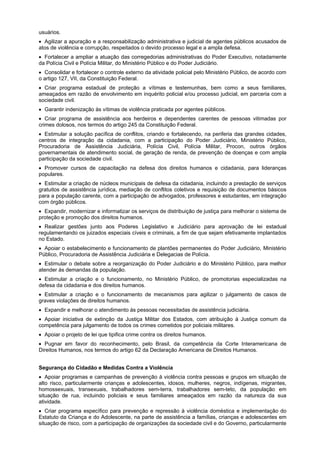 usuários.
Agilizar a apuração e a responsabilização administrativa e judicial de agentes públicos acusados de
atos de violência e corrupção, respeitados o devido processo legal e a ampla defesa.
Fortalecer a ampliar a atuação das corregedorias administrativas do Poder Executivo, notadamente
da Polícia Civil e Polícia Militar, do Ministério Público e do Poder Judiciário.
Consolidar e fortalecer o controle externo da atividade policial pelo Ministério Público, de acordo com
o artigo 127, VII, da Constituição Federal.
Criar programa estadual de proteção a vítimas e testemunhas, bem como a seus familiares,
ameaçados em razão de envolvimento em inquérito policial e/ou processo judicial, em parceria com a
sociedade civil.
Garantir indenização às vítimas de violência praticada por agentes públicos.
Criar programa de assistência aos herdeiros e dependentes carentes de pessoas vitimadas por
crimes dolosos, nos termos do artigo 245 da Constituição Federal.
Estimular a solução pacífica de conflitos, criando e fortalecendo, na periferia das grandes cidades,
centros de integração da cidadania, com a participação do Poder Judiciário, Ministério Público,
Procuradoria de Assistência Judiciária, Polícia Civil, Polícia Militar, Procon, outros órgãos
governamentais de atendimento social, de geração de renda, de prevenção de doenças e com ampla
participação da sociedade civil.
Promover cursos de capacitação na defesa dos direitos humanos e cidadania, para lideranças
populares.
Estimular a criação de núcleos municipais de defesa da cidadania, incluindo a prestação de serviços
gratuitos de assistência jurídica, mediação de conflitos coletivos e requisição de documentos básicos
para a população carente, com a participação de advogados, professores e estudantes, em integração
com órgão públicos.
Expandir, modernizar e informatizar os serviços de distribuição de justiça para melhorar o sistema de
proteção e promoção dos direitos humanos.
Realizar gestões junto aos Poderes Legislativo e Judiciário para aprovação de lei estadual
regulamentando os juizados especiais cíveis e criminais, a fim de que sejam efetivamente implantados
no Estado.
Apoiar o estabelecimento e funcionamento de plantões permanentes do Poder Judiciário, Ministério
Público, Procuradoria de Assistência Judiciária e Delegacias de Polícia.
Estimular o debate sobre a reorganização do Poder Judiciário e do Ministério Público, para melhor
atender às demandas da população.
Estimular a criação e o funcionamento, no Ministério Público, de promotorias especializadas na
defesa da cidadania e dos direitos humanos.
Estimular a criação e o funcionamento de mecanismos para agilizar o julgamento de casos de
graves violações de direitos humanos.
Expandir e melhorar o atendimento às pessoas necessitadas de assistência judiciária.
Apoiar iniciativa de extinção da Justiça Militar dos Estados, com atribuição à Justiça comum da
competência para julgamento de todos os crimes cometidos por policiais militares.
Apoiar o projeto de lei que tipifica crime contra os direitos humanos.
Pugnar em favor do reconhecimento, pelo Brasil, da competência da Corte Interamericana de
Direitos Humanos, nos termos do artigo 62 da Declaração Americana de Direitos Humanos.
Segurança do Cidadão e Medidas Contra a Violência
Apoiar programas e campanhas de prevenção à violência contra pessoas e grupos em situação de
alto risco, particularmente crianças e adolescentes, idosos, mulheres, negros, indígenas, migrantes,
homossexuais, transexuais, trabalhadores sem-terra, trabalhadores sem-teto, da população em
situação de rua, incluindo policiais e seus familiares ameaçados em razão da natureza da sua
atividade.
Criar programa específico para prevenção e repressão à violência doméstica e implementação do
Estatuto da Criança e do Adolescente, na parte de assistência a famílias, crianças e adolescentes em
situação de risco, com a participação de organizações da sociedade civil e do Governo, particularmente
 
