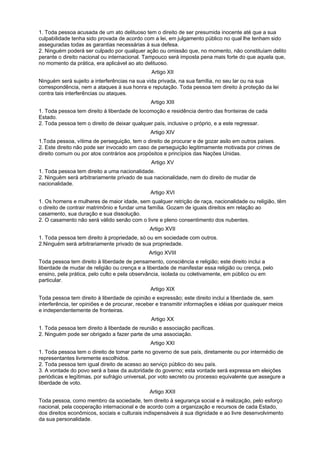 1. Toda pessoa acusada de um ato delituoso tem o direito de ser presumida inocente até que a sua
culpabilidade tenha sido provada de acordo com a lei, em julgamento público no qual lhe tenham sido
asseguradas todas as garantias necessárias à sua defesa.
2. Ninguém poderá ser culpado por qualquer ação ou omissão que, no momento, não constituíam delito
perante o direito nacional ou internacional. Tampouco será imposta pena mais forte do que aquela que,
no momento da prática, era aplicável ao ato delituoso.
Artigo XII
Ninguém será sujeito a interferências na sua vida privada, na sua família, no seu lar ou na sua
correspondência, nem a ataques à sua honra e reputação. Toda pessoa tem direito à proteção da lei
contra tais interferências ou ataques.
Artigo XIII
1. Toda pessoa tem direito à liberdade de locomoção e residência dentro das fronteiras de cada
Estado.
2. Toda pessoa tem o direito de deixar qualquer país, inclusive o próprio, e a este regressar.
Artigo XIV
1.Toda pessoa, vítima de perseguição, tem o direito de procurar e de gozar asilo em outros países.
2. Este direito não pode ser invocado em caso de perseguição legitimamente motivada por crimes de
direito comum ou por atos contrários aos propósitos e princípios das Nações Unidas.
Artigo XV
1. Toda pessoa tem direito a uma nacionalidade.
2. Ninguém será arbitrariamente privado de sua nacionalidade, nem do direito de mudar de
nacionalidade.
Artigo XVI
1. Os homens e mulheres de maior idade, sem qualquer retrição de raça, nacionalidade ou religião, têm
o direito de contrair matrimônio e fundar uma família. Gozam de iguais direitos em relação ao
casamento, sua duração e sua dissolução.
2. O casamento não será válido senão com o livre e pleno consentimento dos nubentes.
Artigo XVII
1. Toda pessoa tem direito à propriedade, só ou em sociedade com outros.
2.Ninguém será arbitrariamente privado de sua propriedade.
Artigo XVIII
Toda pessoa tem direito à liberdade de pensamento, consciência e religião; este direito inclui a
liberdade de mudar de religião ou crença e a liberdade de manifestar essa religião ou crença, pelo
ensino, pela prática, pelo culto e pela observância, isolada ou coletivamente, em público ou em
particular.
Artigo XIX
Toda pessoa tem direito à liberdade de opinião e expressão; este direito inclui a liberdade de, sem
interferência, ter opiniões e de procurar, receber e transmitir informações e idéias por quaisquer meios
e independentemente de fronteiras.
Artigo XX
1. Toda pessoa tem direito à liberdade de reunião e associação pacíficas.
2. Ninguém pode ser obrigado a fazer parte de uma associação.
Artigo XXI
1. Toda pessoa tem o direito de tomar parte no governo de sue país, diretamente ou por intermédio de
representantes livremente escolhidos.
2. Toda pessoa tem igual direito de acesso ao serviço público do seu país.
3. A vontade do povo será a base da autoridade do governo; esta vontade será expressa em eleições
periódicas e legítimas, por sufrágio universal, por voto secreto ou processo equivalente que assegure a
liberdade de voto.
Artigo XXII
Toda pessoa, como membro da sociedade, tem direito à segurança social e à realização, pelo esforço
nacional, pela cooperação internacional e de acordo com a organização e recursos de cada Estado,
dos direitos econômicos, sociais e culturais indispensáveis à sua dignidade e ao livre desenvolvimento
da sua personalidade.
 