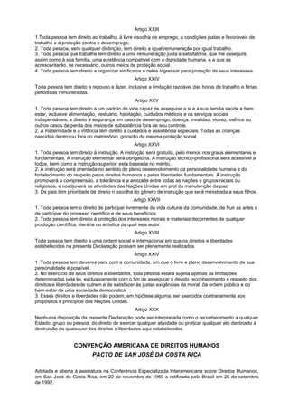 Artigo XXIII
1.Toda pessoa tem direito ao trabalho, à livre escolha de emprego, a condições justas e favoráveis de
trabalho e à proteção contra o desemprego.
2. Toda pessoa, sem qualquer distinção, tem direito a igual remuneração por igual trabalho.
3. Toda pessoa que trabalhe tem direito a uma remuneração justa e satisfatória, que lhe assegure,
assim como à sua família, uma existência compatível com a dignidade humana, e a que se
acrescentarão, se necessário, outros meios de proteção social.
4. Toda pessoa tem direito a organizar sindicatos e neles ingressar para proteção de seus interesses.
Artigo XXIV
Toda pessoa tem direito a repouso e lazer, inclusive a limitação razoável das horas de trabalho e férias
periódicas remuneradas.
Artigo XXV
1. Toda pessoa tem direito a um padrão de vida capaz de assegurar a si e a sua família saúde e bem
estar, inclusive alimentação, vestuário, habitação, cuidados médicos e os serviços sociais
indispensáveis, e direito à segurança em caso de desemprego, doença, invalidez, viuvez, velhice ou
outros casos de perda dos meios de subsistência fora de seu controle.
2. A maternidade e a infância têm direito a cuidados e assistência especiais. Todas as crianças
nascidas dentro ou fora do matrimônio, gozarão da mesma proteção social.
Artigo XXVI
1. Toda pessoa tem direito à instrução. A instrução será gratuita, pelo menos nos graus elementares e
fundamentais. A instrução elementar será obrigatória. A instrução técnico-profissional será acessível a
todos, bem como a instrução superior, esta baseada no mérito.
2. A instrução será orientada no sentido do pleno desenvolvimento da personalidade humana e do
fortalecimento do respeito pelos direitos humanos e pelas liberdades fundamentais. A instrução
promoverá a compreensão, a tolerância e a amizade entre todas as nações e grupos raciais ou
religiosos, e coadjuvará as atividades das Nações Unidas em prol da manutenção da paz.
3. Os pais têm prioridade de direito n escolha do gênero de instrução que será ministrada a seus filhos.
Artigo XXVII
1. Toda pessoa tem o direito de participar livremente da vida cultural da comunidade, de fruir as artes e
de participar do processo científico e de seus benefícios.
2. Toda pessoa tem direito à proteção dos interesses morais e materiais decorrentes de qualquer
produção científica, literária ou artística da qual seja autor.
Artigo XVIII
Toda pessoa tem direito a uma ordem social e internacional em que os direitos e liberdades
estabelecidos na presente Declaração possam ser plenamente realizados.
Artigo XXIV
1. Toda pessoa tem deveres para com a comunidade, em que o livre e pleno desenvolvimento de sua
personalidade é possível.
2. No exercício de seus direitos e liberdades, toda pessoa estará sujeita apenas às limitações
determinadas pela lei, exclusivamente com o fim de assegurar o devido reconhecimento e respeito dos
direitos e liberdades de outrem e de satisfazer às justas exigências da moral, da ordem pública e do
bem-estar de uma sociedade democrática.
3. Esses direitos e liberdades não podem, em hipótese alguma, ser exercidos contrariamente aos
propósitos e princípios das Nações Unidas.
Artigo XXX
Nenhuma disposição da presente Declaração pode ser interpretada como o reconhecimento a qualquer
Estado, grupo ou pessoa, do direito de exercer qualquer atividade ou praticar qualquer ato destinado à
destruição de quaisquer dos direitos e liberdades aqui estabelecidos.
CONVENÇÃO AMERICANA DE DIREITOS HUMANOS
PACTO DE SAN JOSÉ DA COSTA RICA
Adotada e aberta à assinatura na Conferência Especializada Interamericana sobre Direitos Humanos,
em San José de Costa Rica, em 22 de novembro de 1969 e ratificada pelo Brasil em 25 de setembro
de 1992.
 