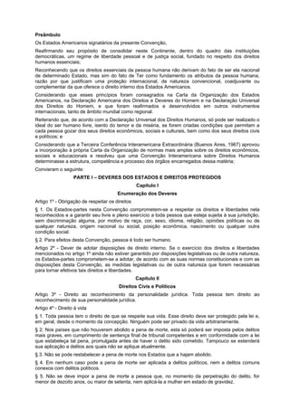 Preâmbulo
Os Estados Americanos signatários da presente Convenção,
Reafirmando seu propósito de consolidar neste Continente, dentro do quadro das instituições
democráticas, um regime de liberdade pessoal e de justiça social, fundado no respeito dos direitos
humanos essenciais;
Reconhecendo que os direitos essenciais da pessoa humana não derivam do fato de ser ela nacional
de determinado Estado, mas sim do fato de Ter como fundamento os atributos da pessoa humana,
razão por que justificam uma proteção internacional, de natureza convencional, coadjuvante ou
complementar da que oferece o direito interno dos Estados Americanos.
Considerando que esses princípios foram consagrados na Carta da Organização dos Estados
Americanos, na Declaração Americana dos Direitos e Deveres do Homem e na Declaração Universal
dos Direitos do Homem, e que foram reafirmados e desenvolvidos em outros instrumentos
internacionais, tanto de âmbito mundial como regional.
Reiterando que, de acordo com a Declaração Universal dos Direitos Humanos, só pode ser realizado o
ideal do ser humano livre, isento do temor e da miséria, se forem criadas condições que permitam a
cada pessoa gozar dos seus direitos econômicos, sociais e culturais, bem como dos seus direitos civis
e políticos; e
Considerando que a Terceira Conferência Interamericana Extraordinária (Buenos Aires, 1967) aprovou
a incorporação à própria Carta da Organização de normas mais amplas sobre os direitos econômicos,
sociais e educacionais e resolveu que uma Convenção Interamericana sobre Direitos Humanos
determinasse a estrutura, competência e processo dos órgãos encarregados dessa matéria;
Convieram o seguinte:
PARTE I – DEVERES DOS ESTADOS E DIREITOS PROTEGIDOS
Capítulo I
Enumeração dos Deveres
Artigo 1º - Obrigação de respeitar os direitos
§ 1. Os Estados-partes nesta Convenção comprometem-se a respeitar os direitos e liberdades nela
reconhecidos e a garantir seu livre e pleno exercício a toda pessoa que esteja sujeita à sua jurisdição,
sem discriminação alguma, por motivo de raça, cor, sexo, idioma, religião, opiniões políticas ou de
qualquer natureza, origem nacional ou social, posição econômica, nascimento ou qualquer outra
condição social.
§ 2. Para efeitos desta Convenção, pessoa é todo ser humano.
Artigo 2º - Dever de adotar disposições de direito interno. Se o exercício dos direitos e liberdades
mencionados no artigo 1º ainda não estiver garantido por disposições legislativas ou de outra natureza,
os Estados-partes comprometem-se a adotar, de acordo com as suas normas constitucionais e com as
disposições desta Convenção, as medidas legislativas ou de outra natureza que forem necessárias
para tornar efetivos tais direitos e liberdades.
Capítulo II
Direitos Civis e Políticos
Artigo 3º - Direito ao reconhecimento da personalidade jurídica. Toda pessoa tem direito ao
reconhecimento de sua personalidade jurídica.
Artigo 4º - Direito à vida
§ 1. Toda pessoa tem o direito de que se respeite sua vida. Esse direito deve ser protegido pela lei e,
em geral, desde o momento da concepção. Ninguém pode ser privado da vida arbitrariamente.
§ 2. Nos países que não houverem abolido a pena de morte, esta só poderá ser imposta pelos delitos
mais graves, em cumprimento de sentença final de tribunal competentes e em conformidade com a lei
que estabeleça tal pena, promulgada antes de haver o delito sido cometido. Tampouco se estenderá
sua aplicação a delitos aos quais não se aplique atualmente.
§ 3. Não se pode restabelecer a pena de morte nos Estados que a hajam abolido.
§ 4. Em nenhum caso pode a pena de morte ser aplicada a delitos políticos, nem a delitos comuns
conexos com delitos políticos.
§ 5. Não se deve impor a pena de morte a pessoa que, no momento da perpetração do delito, for
menor de dezoito anos, ou maior de setenta, nem aplicá-la a mulher em estado de gravidez.
 