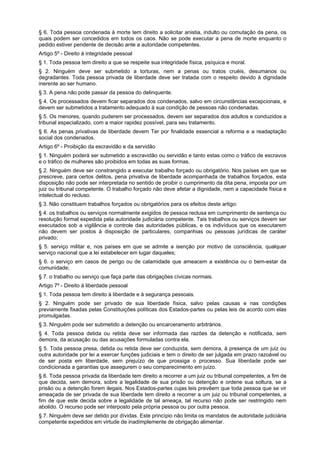 § 6. Toda pessoa condenada à morte tem direito a solicitar anistia, indulto ou comutação da pena, os
quais podem ser concedidos em todos os caos. Não se pode executar a pena de morte enquanto o
pedido estiver pendente de decisão ante a autoridade competentes.
Artigo 5º - Direito à integridade pessoal
§ 1. Toda pessoa tem direito a que se respeite sua integridade física, psíquica e moral.
§ 2. Ninguém deve ser submetido a torturas, nem a penas ou tratos cruéis, desumanos ou
degradantes. Toda pessoa privada de liberdade deve ser tratada com o respeito devido à dignidade
inerente ao ser humano.
§ 3. A pena não pode passar da pessoa do delinquente.
§ 4. Os processados devem ficar separados dos condenados, salvo em circunstâncias excepcionais, e
devem ser submetidos a tratamento adequado à sua condição de pessoas não condenadas.
§ 5. Os menores, quando puderem ser processados, devem ser separados dos adultos e conduzidos a
tribunal especializado, com a maior rapidez possível, para seu tratamento.
§ 6. As penas privativas de liberdade devem Ter por finalidade essencial a reforma e a readaptação
social dos condenados.
Artigo 6º - Proibição da escravidão e da servidão
§ 1. Ninguém poderá ser submetido a escravidão ou servidão e tanto estas como o tráfico de escravos
e o tráfico de mulheres são proibidos em todas as suas formas.
§ 2. Ninguém deve ser constrangido a executar trabalho forçado ou obrigatório. Nos países em que se
prescreve, para certos delitos, pena privativa de liberdade acompanhada de trabalhos forçados, esta
disposição não pode ser interpretada no sentido de proibir o cumprimento da dita pena, imposta por um
juiz ou tribunal competente. O trabalho forçado não deve afetar a dignidade, nem a capacidade física e
intelectual do recluso.
§ 3. Não constituem trabalhos forçados ou obrigatórios para os efeitos deste artigo:
§ 4. os trabalhos ou serviços normalmente exigidos de pessoa reclusa em cumprimento de sentença ou
resolução formal expedida pela autoridade judiciária competente. Tais trabalhos ou serviços devem ser
executados sob a vigilância e controle das autoridades públicas, e os indivíduos que os executarem
não devem ser postos à disposição de particulares, companhias ou pessoas jurídicas de caráter
privado;
§ 5. serviço militar e, nos países em que se admite a isenção por motivo de consciência, qualquer
serviço nacional que a lei estabelecer em lugar daqueles;
§ 6. o serviço em casos de perigo ou de calamidade que ameacem a existência ou o bem-estar da
comunidade;
§ 7. o trabalho ou serviço que faça parte das obrigações cívicas normais.
Artigo 7º - Direito à liberdade pessoal
§ 1. Toda pessoa tem direito à liberdade e à segurança pessoais.
§ 2. Ninguém pode ser privado de sua liberdade física, salvo pelas causas e nas condições
previamente fixadas pelas Constituições políticas dos Estados-partes ou pelas leis de acordo com elas
promulgadas.
§ 3. Ninguém pode ser submetido a detenção ou encarceramento arbitrários.
§ 4. Toda pessoa detida ou retida deve ser informada das razões da detenção e notificada, sem
demora, da acusação ou das acusações formuladas contra ela.
§ 5. Toda pessoa presa, detida ou retida deve ser conduzida, sem demora, à presença de um juiz ou
outra autoridade por lei a exercer funções judiciais e tem o direito de ser julgada em prazo razoável ou
de ser posta em liberdade, sem prejuízo de que prossiga o processo. Sua liberdade pode ser
condicionada a garantias que assegurem o seu comparecimento em juízo.
§ 6. Toda pessoa privada da liberdade tem direito a recorrer a um juiz ou tribunal competentes, a fim de
que decida, sem demora, sobre a legalidade de sua prisão ou detenção e ordene sua soltura, se a
prisão ou a detenção forem ilegais. Nos Estados-partes cujas leis prevêem que toda pessoa que se vir
ameaçada de ser privada de sua liberdade tem direito a recorrer a um juiz ou tribunal competentes, a
fim de que este decida sobre a legalidade de tal ameaça, tal recurso não pode ser restringido nem
abolido. O recurso pode ser interposto pela própria pessoa ou por outra pessoa.
§ 7. Ninguém deve ser detido por dívidas. Este princípio não limita os mandatos de autoridade judiciária
competente expedidos em virtude de inadimplemente de obrigação alimentar.
 
