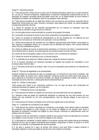 Artigo 8º - Garantias judiciais
§ 1. Toda pessoa terá o direito de ser ouvida, com as devidas garantias e dentro de um prazo razoável,
por um juiz ou Tribunal competente, independente e imparcial, estabelecido anteriormente por lei, na
apuração de qualquer acusação penal formulada contra ela, ou na determinação de seus direitos e
obrigações de caráter civil, trabalhista, fiscal ou de qualquer outra natureza.
§ 2. Toda pessoa acusada de um delito tem direito a que se presuma sua inocência, enquanto não for
legalmente comprovada sua culpa. Durante o processo, toda pessoa tem direito, em plena igualdade,
às seguintes garantias mínimas:
§ 3. direito do acusado de ser assistido gratuitamente por um tradutor ou intérprete, caso não
compreenda ou não fale a língua do juízo ou tribunal;
§ 4. comunicação prévia e pormenorizada ao acusado da acusação formulada;
§ 5. concessão ao acusado do tempo e dos meios necessários à preparação de sua defesa;
§ 6. direito ao acusado de defender-se pessoalmente ou de ser assistido por um defensor de sua
escolha e de comunicar-se, livremente e em particular, com seu defensor;
§ 7. direito irrenunciável de ser assistido por um defensor proporcionado pelo Estado, remunerado ou
não, segundo a legislação interna, se o acusado não se defender ele próprio, nem nomear defensor
dentro do prazo estabelecido pela lei;
§ 8. direito da defesa de inquirir as testemunhas presentes no Tribunal e de obter o comparecimento,
como testemunhas ou peritos, de outras pessoas que possam lançar luz sobre os fatos;
§ 9. direito de não ser obrigada a depor contra si mesma, nem a confessar-se culpada; e
§ 10. direito de recorrer da sentença a juiz ou tribunal superior.
§ 11. A confissão do acusado só é válida se feita sem coação de nenhuma natureza.
§ 12. O acusado absolvido por sentença transitada em julgado não poderá ser submetido a novo
processo pelos mesmos fatos.
§ 13. O processo penal deve ser público, salvo no que for necessário para preservar os interesses da
justiça.
Artigo 9º - Princípio da legalidade e da retroatividade
Ninguém poderá ser condenado por atos ou omissões que, no momento em que foram cometidos, não
constituam delito, de acordo com o direito aplicável. Tampouco poder-se-á impor pena mais grave do
que a aplicável no momento da ocorrência do delito. Se, depois de perpetrado o delito, a lei estipular a
imposição de pena mais leve, o delinquente deverá dela beneficiar-se.
Artigo 10 – Direito à indenização
Toda pessoa tem direito a ser indenizada conforme a lei, no caso de haver sido condenada em
sentença transitada em julgado, por erro judiciário.
Artigo 11 – Proteção da honra e da dignidade
§ 1. Toda pessoa tem direito ao respeito da sua honra e ao reconhecimento de sua dignidade.
§ 2. Ninguém pode ser objeto de ingerências arbitrárias ou abusivas em sua vida privada, em sua
família, em seu domicílio ou em sua correspondência, nem de ofensas ilegais à sua honra ou
reputação.
§ 3. Toda pessoa tem direito à proteção da lei contra tais ingerências ou tais ofensas.
Artigo 12 – Liberdade de consciência e de religião
§ 1. Toda pessoa tem direito à liberdade de consciência e de religião. Esse direito implica a liberdade
de conservar sua religião ou suas crenças, ou de mudar de religião ou de crenças, bem como a
liberdade de professar e divulgar sua religião ou suas crenças, individual ou coletivamente, tanto em
público como em privado.
§ 2. Ninguém pode ser submetido a medidas restritivas que possam limitar sua liberdade de conservar
sua religião ou suas crenças, ou de mudar de religião ou de crenças.
§ 3. A liberdade de manifestar a própria religião e as próprias crenças está sujeita apenas às limitações
previstas em lei e que se façam necessárias para proteger a segurança, a ordem, a saúde ou a moral
públicas ou os direitos e as liberdades das demais pessoas.
§ 4. Os pais e, quando for o caso, os tutores, têm direito a que seus filhos e pupilos recebam a
educação religiosa e moral que esteja de acordo com suas próprias convicções.
 