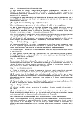 Artigo 13 – Liberdade de pensamento e de expressão
§ 1. Toda pessoa tem o direito à liberdade de pensamento e de expressão. Esse direito inclui a
liberdade de procurar, receber e difundir informações e idéias de qualquer natureza, sem
considerações de fronteiras, verbalmente ou por escrito, ou em forma impressa ou artística, ou por
qualquer meio de sua escolha.
§ 2. O exercício do direito previsto no inciso precedente não pode estar sujeita à censura prévia, mas a
responsabilidades ulteriores, que devem ser expressamente previstas em lei e que se façam
necessárias para assegurar:
§ 3. o respeito dos direitos e da reputação das demais pessoas;
§ 4. a proteção da segurança nacional, da ordem pública, ou da saúde ou da moral públicas.
§ 5. Não se pode restringir o direito de expressão por vias e meios indiretos, tais como o abuso de
controles oficiais ou particulares de papel de imprensa, de freqüências radioelétricas ou de
equipamentos e aparelhos usados na difusão de informação, nem por quaisquer outros meios
destinados a obstar a comunicação e a circulação de idéias e opiniões.
§ 6. A lei pode submeter os espetáculos a censura prévia, com o objetivo exclusivo de regular o acesso
a eles, para proteção moral da infância e da adolescência, sem prejuízo do disposto no inciso 2.
§ 7. A lei deve proibir toda propaganda a favor da guerra, bem como toda apologia ao ódio nacional,
racial ou religioso que constitua incitamento à discriminação, à hostilidade, ao crime ou à violência.
Artigo 14 – Direito de retificação ou resposta
§ 1. Toda pessoa, atingida por informações inexatas ou ofensivas emitidas em seu prejuízo, por meios
de difusão legalmente regulamentados e que se dirijam ao público em geral, tem direito a fazer, pelo
mesmo órgão de difusão, sua retificação ou resposta, nas condições que estabeleça a lei.
§ 2. Em nenhum caso a retificação ou a resposta eximirão das outras responsabilidades legais em que
se houver incorrido.
§ 3. Para a efetiva proteção da honra e da reputação, toda publicação ou empresa jornalística,
cinematográfica, de rádio ou televisão, deve ter uma pessoa responsável, que não seja protegida por
imunidades, nem goze de foro especial.
Artigo 15 – Direito de reunião
É reconhecido o direito de reunião pacífica e sem armas. O exercício desse direito só pode estar
sujeito às restrições previstas em lei e que se façam necessárias, em uma sociedade democrática, ao
interesse da segurança nacional, da segurança ou ordem públicas, ou para proteger a saúde ou a
moral públicas ou os direitos e as liberdades das demais pessoas.
Artigo 16 – Liberdade de associação
§ 1. Todas as pessoas têm o direito de associar-se livremente com fins ideológicos, religiosos,
políticos, econômicos, trabalhistas, sociais, culturais, desportivos ou de qualquer outra natureza.
§ 2. O exercício desse direito só pode estar sujeito às restrições previstas em lei e que se façam
necessárias, em uma sociedade democrática, ao interesse da segurança nacional, da segurança e da
ordem públicas, ou para proteger a saúde ou a moral públicas ou os direitos e as liberdades das
demais pessoas.
§ 3. O presente artigo não impede a imposição de restrições legais, e mesmo a privação do exercício
do direito de associação, aos membros das forças armadas e da polícia.
Artigo 17 – Proteção da família
§ 1. A família é o núcleo natural e fundamental da sociedade e deve ser protegida pela sociedade e
pelo Estado.
§ 2. É reconhecido o direito do homem e da mulher de contraírem casamento e de constituírem uma
família, se tiverem a idade e as condições para isso exigidas pelas leis internas, na medida em que não
afetem estas o princípio da não-discriminação estabelecido nesta Convenção.
§ 3. O casamento não pode ser celebrado sem o consentimento livre e pleno dos contraentes.
§ 4. Os Estados-partes devem adotar as medidas apropriadas para assegurar a igualdade de direitos e
a adequada equivalência de responsabilidades dos cônjuges quanto ao casamento, durante o mesmo
e por ocasião de sua dissolução. Em caso de dissolução, serão adotadas as disposições que
assegurem a proteção necessária aos filhos, com base unicamente no interesse e conveniência dos
mesmos.
 