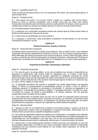 Artigo 24 – Igualdade perante a lei
Todas as pessoas são iguais perante a lei. Por conseguinte, têm direito, sem discriminação alguma, à
igual proteção da lei.
Artigo 25 – Proteção judicial
§ 1. Toda pessoa tem direito a um recurso simples e rápido ou a qualquer outro recurso efetivo,
perante os juízes ou tribunais competentes, que a proteja contra atos que violem seus direitos
fundamentais reconhecidos pela Constituição, pela lei ou pela presente Convenção, mesmo quando tal
violação seja cometida por pessoas que estejam atuando no exercício de suas funções oficiais.
§ 2. Os Estados-partes comprometem-se:
§ 3. a assegurar que a autoridade competente prevista pelo sistema legal do Estado decida sobre os
direitos de toda pessoa que interpuser tal recurso;
§ 4. a desenvolver as possibilidades de recurso judicial; e
§ 5. a assegurar o cumprimento, pelas autoridades competentes, de toda decisão em que se tenha
considerado procedente o recurso.
Capítulo III
Direitos Econômicos, Sociais e Culturais
Artigo 26 – Desenvolvimento progressivo
Os Estados-partes comprometem-se a adotar as providências, tanto no âmbito interno, como mediante
cooperação internacional, especialmente econômica e técnica, a fim de conseguir progressivamente a
plena efetividade dos direitos que decorrem das normas econômicas, sociais e sobre educação, ciência
e cultura, constantes da Carta da Organização dos Estados Americanos, reformada pelo Protocolo de
Buenos Aires, na medida dos recursos disponíveis, por via legislativa ou por outros meios apropriados.
Capítulo IV
Suspensão de Garantias, Interpretação e Aplicação
Artigo 27 – Suspensão de garantias
§ 1. Em caso de guerra, de perigo público, ou de outra emergência que ameace a independência ou
segurança do Estado-parte, este poderá adotar as disposições que, na medida e pelo tempo
estritamente limitados às exigências da situação, suspendam as obrigações contraídas em virtude
desta Convenção, desde que tais disposições não sejam incompatíveis com as demais obrigações que
lhe impõe o Direito Internacional e não encerrem discriminação alguma fundada em motivos de raça,
cor, sexo,, idioma, religião ou origem social.
§ 2. A disposição precedente não autoriza a suspensão dos direitos determinados nos seguintes
artigos: 3º (direito ao reconhecimento da personalidade jurídica), 4º (direito à vida), 5º (direito à
integridade pessoal), 6º (proibição da escravidão e da servidão), 9º (princípio da legalidade e da
retroatividade), 12 (liberdade de consciência e religião), 17 (proteção da família), 18 (direito ao nome),
19 (direitos da criança), 20 (direito à nacionalidade) e 23 (direitos políticos), nem das garantias
indispensáveis para a proteção de tais direitos.
§ 3. Todo Estado-parte no presente Pacto que fizer uso do direito de suspensão deverá comunicar
imediatamente aos outros Estados-partes na presente Convenção, por intermédio do Secretário Geral
da Organização dos Estados Americanos, as disposições cuja aplicação haja suspendido, os motivos
determinantes da suspensão e a data em que haja dado por determinada tal suspensão.
Artigo 28 – Cláusula federal
§ 1. Quando se tratar de um Estado-parte constituído como Estado federal, o governo nacional do
aludido Estado-parte cumprirá todas as disposições da presente Convenção, relacionadas com as
matérias sobre as quais exerce competência legislativa e judicial.
§ 2. No tocante às disposições relativas às matérias que correspondem à competência das entidades
competentes da federação, o governo nacional deve tomar imediatamente as medidas pertinentes, em
conformidade com sua Constituição e com suas leis, a fim de que as autoridades competentes das
referidas entidades possam adotar as disposições cabíveis para o cumprimento desta Convenção.
§ 3. Quando dois ou mais Estados-partes decidirem constituir entre eles uma federação ou outro tipo
de associação, diligenciarão no sentido de que o pacto comunitário respectivo contenha as disposições
necessárias para que continuem sendo efetivas no novo Estado, assim organizado, as normas da
presente Convenção.
Artigo 29 – Normas de interpretação
 