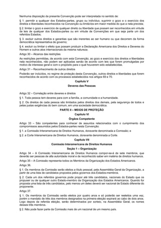 Nenhuma disposição da presente Convenção pode ser interpretada no sentido de:
§ 1. permitir a qualquer dos Estados-partes, grupo ou indivíduo, suprimir o gozo e o exercício dos
direitos e liberdades reconhecidos na Convenção ou limitá-los em maior medida do que a nela prevista;
§ 2. limitar o gozo e exercício de qualquer direito ou liberdade que possam ser reconhecidos em virtude
de leis de qualquer dos Estados-partes ou em virtude de Convenções em que seja parte um dos
referidos Estados;
§ 3. excluir outros direitos e garantias que são inerentes ao ser humano ou que decorrem da forma
democrática representativa de governo;
§ 4. excluir ou limitar o efeito que possam produzir a Declaração Americana dos Direitos e Deveres do
Homem e outros atos internacionais da mesma natureza.
Artigo 30 – Alcance das restrições
As restrições permitidas, de acordo com esta Convenção, ao gozo e exercício dos direitos e liberdades
nela reconhecidos, não podem ser aplicadas senão de acordo com leis que forem promulgadas por
motivo de interesse geral e com o propósito para o qual houverem sido estabelecidas.
Artigo 31 – Reconhecimento de outros direitos
Poderão ser incluídos, no regime de proteção desta Convenção, outros direitos e liberdades que forem
reconhecidos de acordo com os processos estabelecidos nos artigos 69 e 70.
Capítulo V
Deveres das Pessoas
Artigo 32 – Correlação entre deveres e direitos
§ 1. Toda pessoa tem deveres para com a família, a comunidade e a humanidade.
§ 2. Os direitos de cada pessoa são limitados pelos direitos dos demais, pela segurança de todos e
pelas justas exigências do bem comum, em uma sociedade democrática.
PARTE II – MEIOS DE PROTEÇÃO
Capítulo VI
Órgãos Competente
Artigo 33 – São competentes para conhecer de assuntos relacionados com o cumprimento dos
compromissos assumidos pelos Estados-partes nesta Convenção:
§ 1. a Comissão Interamericana de Direitos Humanos, doravante denominada a Comissão; e
§ 2. a Corte Interamericana de Direitos Humanos, doravante denominada a Corte.
Capítulo VII
Comissão Interamericana de Direitos Humanos
Seção 1 – Organização
Artigo 34 – A Comissão Interamericana de Direitos Humanos compor-se-á de sete membros, que
deverão ser pessoas de alta autoridade moral e de reconhecido saber em matéria de direitos humanos.
Artigo 35 – A Comissão representa todos os Membros da Organização dos Estados Americanos.
Artigo 36.
§ 1. Os membros da Comissão serão eleitos a título pessoal, pela Assembléia Geral da Organização, a
partir de uma lista de candidatos propostos pelos governos dos Estados-membros.
§ 2. Cada um dos referidos governos pode propor até três candidatos, nacionais do Estado que os
propuser ou de qualquer outro Estado-membro da Organização dos Estados Americanos. Quando for
proposta uma lista de três candidatos, pelo menos um deles deverá ser nacional de Estado diferente do
proponente.
Artigo 37.
§ 1. Os membros da Comissão serão eleitos por quatro anos e só poderão ser reeleitos uma vez,
porém o mandato de três dos membros designados na primeira eleição expirará ao cabo de dois anos.
Logo depois da referida eleição, serão determinados por sorteio, na Assembléia Geral, os nomes
desses três membros.
§ 2. Não pode fazer parte da Comissão mais de um nacional de um mesmo país.
 