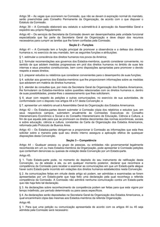 Artigo 38 – As vagas que ocorrerem na Comissão, que não se devam à expiração normal do mandato,
serão preenchidas pelo Conselho Permanente da Organização, de acordo com o que dispuser o
Estatuto da Comissão.
Artigo 39 – A Comissão elaborará seu estatuto e submetê-lo-á à aprovação da Assembléia Geral e
expedirá seu próprio Regulamento.
Artigo 40 – Os serviços da Secretaria da Comissão devem ser desempenhados pela unidade funcional
especializada que faz parte da Secretaria Geral da Organização e deve dispor dos recursos
necessários para cumprir as tarefas que lhe forem confiadas pela Comissão.
Seção 2 – Funções
Artigo 41 – A Comissão tem a função principal de promover a observância e a defesa dos direitos
humanos e, no exercício de seu mandato, tem as seguintes funções e atribuições:
§ 1. estimular a consciência dos direitos humanos nos povos da América;
§ 2. formular recomendações aos governos dos Estados-membros, quando considerar conveniente, no
sentido de que adotem medidas progressivas em prol dos direitos humanos no âmbito de suas leis
internas e seus preceitos constitucionais, bem como disposições apropriadas para promover o devido
respeito a esses direitos;
§ 3. preparar estudos ou relatórios que considerar convenientes para o desempenho de suas funções;
§ 4. solicitar aos governos dos Estados-membros que lhe proporcionem informações sobre as medidas
que adotarem em matéria de direitos humanos;
§ 5. atender às consultas que, por meio da Secretaria Geral da Organização dos Estados Americanos,
lhe formularem os Estados-membros sobre questões relacionadas com os direitos humanos e, dentro
de suas possibilidades, prestar-lhes o assessoramento que lhes solicitarem;
§ 6. atuar com respeito às petições e outras comunicações, no exercício de sua autoridades, de
conformidade com o disposto nos artigos 44 a 51 desta Convenção; e
§ 7. apresentar um relatório anual à Assembléia Geral da Organização dos Estados Americanos.
Artigo 42 – Os Estados-partes devem submeter à Comissão cópia dos relatórios e estudos que, em
seus respectivos campos, submetem anualmente às Comissões Executivas do Conselho
Interamericano Econômico e Social e do Conselho Interamericano de Educação, Ciência e Cultura, a
fim de que aquela zele para que se promovam os direitos decorrentes das normas econômicas, sociais
e sobre educação, ciência e cultura, constantes da Carta da Organização dos Estados Americanos,
reformada pelo Protocolo de Buenos Aires.
Artigo 43 – Os Estados-partes obrigam-se a proporcionar à Comissão as informações que esta lhes
solicitar sobre a maneira pela qual seu direito interno assegura a aplicação efetiva de quaisquer
disposições desta Convenção.
Seção 3 – Competência
Artigo 44 – Qualquer pessoa ou grupo de pessoas, ou entidades não governamental legalmente
reconhecida em um ou mais Estados-membros da Organização, pode apresentar à Comissão petições
que contenham denúncias ou queixas de violação desta Convenção por um Estado-parte.
Artigo 45.
§ 1. Todo Estado-parte pode, no momento do depósito do seu instrumento de ratificação desta
Convenção, ou de adesão a ela, ou em qualquer momento posterior, declarar que reconhece a
competência da Comissão para receber e examinar as comunicações em que um Estado-parte alegue
haver outro Estado-parte incorrido em violações dos direitos humanos estabelecidos nesta Convenção.
§ 2. As comunicações feitas em virtude deste artigo só podem, ser admitidas e examinadas se forem
apresentadas por um Estado-parte que haja feito uma declaração pela qual reconheça a referida
competência da Comissão. A Comissão não admitirá nenhuma comunicação contra um Estado-parte
que não haja feito tal declaração.
§ 3. As declarações sobre reconhecimento de competência podem ser feitas para que esta vigore por
tempo indefinido, por período determinado ou para casos específicos.
§ 4. As declarações serão depositadas na Secretaria Geral da Organização dos Estados Americanos, a
qual encaminhará cópia das mesmas aos Estados-membros da referida Organização.
Artigo 46.
§ 1. Para que uma petição ou comunicação apresentada de acordo com os artigos 44 ou 45 seja
admitida pela Comissão será necessário:
 