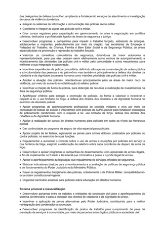 das delegacias de defesa da mulher, ampliando e fortalecendo serviços de atendimento e investigação
de casos de violência doméstica.
Integrar os sistemas de informação e comunicação das polícias civil e militar.
Coordenar e integrar as ações das polícias civil e militar.
Criar cursos regulares para capacitação em gerenciamento de crise e negociação em conflitos
coletivos, dedicados a profissionais ligados às áreas de segurança e justiça.
Desenvolver programas e campanhas para impedir o trabalho forçado, sobretudo de crianças,
adolescentes e migrantes, particularmente por meio da criação, nas secretarias de Emprego e
Relações do Trabalho, da Criança, Família e Bem Estar Social e da Segurança Pública, de áreas
especializadas na prevenção e repressão ao trabalho forçado.
Valorizar os conselhos comunitários de segurança, dotando-os de maior autonomia e
representatividade, para que eles possam servir efetivamente como centros de acompanhamento e
monitoramento das atividades das polícias civil e militar pela comunidade e como mecanismos para
melhorar a sua integração e cooperação.
Incentivar experiências de polícia comunitária, definindo não apenas a manutenção da ordem pública
e a incolumidade das pessoas e do patrimõnio mas também e principalmente a defesa dos direitos da
cidadania e da dignidade da pessoa humana como missões prioritárias das polícias civil e militar.
Ampliar a atuação das polícias, orientando-as principalmente para as áreas de maior risco de
violência, por meio do aumento e redistribuição do efetivo policial.
Incentivar a criação de fundo da polícia, para obtenção de recursos e realização de investimentos na
área de segurança pública.
Aperfeiçoar critérios para seleção e promoção de policiais, de forma a valorizar e incentivar o
respeito à lei, o uso limitado da força, a defesa dos direitos dos cidadãos e da dignidade humana no
exercício da atividade policial.
Apoiar programas de aperfeiçoamento profissional de policiais militares e civis por meio da
concessão de bolsas de estudo e intercãmbio com polícias de outros países para fortalecer estratégias
de policiamento condizentes com o respeito à lei, uso limitado da força, defesa dos direitos dos
cidadãos e da dignidade humana.
Apoiar a realização de cursos de direitos humanos para policiais em todos os níveis da hierarquia
policial.
Dar continuidade ao programa de seguro de vida especial para policiais.
Apoiar projeto de lei federal, agravando as penas para crimes dolosos, praticados por policiais ou
contra policiais, no exercício de suas funções.
Regulamentar e aumentar o controle sobre o uso de armas e munições por policiais em serviço e
nos horários de folga, exigindo a elaboração de relatório sobre cada ocorrência de disparo de arma de
fogo.
Desenvolver e apoiar programas e campanhas de desarmamento, com apreensão de armas ilegais,
a fim de implementar no Estado a lei federal que criminaliza a posse e o porte ilegal de armas.
Apoiar o aperfeiçoamento da legislação que regulamenta os serviços privados de segurança.
Elaborar indicadores básicos para o monitoramento e a avaliação de políticas de segurança pública
e do funcionamento do Poder Judiciário e do Ministério Público.
Rever os regulamentos disciplinares das polícias, notadamente o da Polícia Militar, compatibilizando-
os à ordem constitucional vigente.
Organizar seminário estadual para policiais sobre educação em direitos humanos.
Sistema prisional e ressocialização
Desenvolver parcerias entre os estados e entidades da sociedade civil para o aperfeiçoamento do
sistema penitenciário e para a proteção dos direitos de cidadania e da dignidade do preso.
Incentivar a aplicação de penas alternativas pelo Poder Judiciário, contribuindo para a melhor
reintegração dos condenados à sociedade.
Desenvolver programas de identificação de postos de trabalho para cumprimento de pena de
prestação de serviços à comunidade, por meio de parcerias entre órgãos públicos e sociedade civil.
 