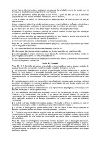 a) que hajam sido interpostos e esgotados os recursos da jurisdição interna, de acordo com os
princípios de Direito Internacional geralmente reconhecidos;
b) que seja apresentada dentro do prazo de seis meses, a partir da data em que o presumido
prejudicado em seus direitos tenha sido notificado da decisão definitiva;
c) que a matéria da petição ou comunicação não esteja pendente de outro processo de solução
internacional; e
d) que, no caso do artigo 44, a petição contenha o nome, a nacionalidade, a profissão, o domicílio e a
assinatura da pessoa ou pessoas ou do representante legal da entidade que submeter a petição.
§ 2. As disposições das alíneas "a" e "b" do inciso 1 deste artigo não se aplicarão quando:
a) não existir, na legislação interna do Estado de que se tratar, o devido processo legal para a proteção
do direito ou direitos que se alegue tenham sido violados;
b) não se houver permitido ao presumido prejudicado em seus direitos o acesso aos recursos da
jurisdição interna, ou houver sido ele impedido de esgotá-los; e
c) houver demora injustificada na decisão sobre os mencionados recursos.
Artigo 47 – A Comissão declarará inadmissível toda petição ou comunicação apresentada de acordo
com os artigos 44 ou 45 quando:
§ 1. não preencher algum dos requisitos estabelecidos no artigo 46;
§ 2. não expuser fatos que caracterizem violação dos direitos garantidos por esta Convenção;
§ 3. pela exposição do próprio peticionário ou do Estado, for manifestamente infundada a petição ou
comunicação ou for evidente sua total; improcedência; ou
§ 4. for substancialmente reprodução de petição ou comunicação anterior, já examinada pela Comissão
ou por outro organismo internacional.
Seção 4 – Processo
Artigo 48 – 1. A Comissão, ao receber uma petição ou comunicação na qual se alegue a violação de
qualquer dos direitos consagrados nesta Convenção, procederá da seguinte maneira:
§ 1. se reconhecer a admissibilidade da petição ou comunicação, solicitará informações ao Governo do
Estado ao qual pertença a autoridade apontada como responsável pela violação alegada e
transcreverá as partes pertinentes da petição ou comunicação. As referidas informações devem ser
enviadas dentro de um prazo razoável, fixado pela Comissão ao considerar as circunstâncias de cada
caso:
§ 2. recebidas as informações, ou transcorrido o prazo fixado sem que sejam elas recebidas, verificará
se existem ou subsistem os motivos da petição ou comunicação. No caso de não existirem ou não
subsistirem, mandará arquivar o expediente;
§ 3. poderá também declarar a inadmissibilidade ou a improcedência da petição ou comunicação, com
base em informação ou prova supervenientes;
§ 4. se o expediente não houver sido arquivado, e com o fim de comprovar os fatos, a Comissão
procederá, com conhecimento das partes, a um exame do assunto exposto na petição ou
comunicação. Se for necessário e conveniente, a Comissão procederá a uma investigação para cuja
eficaz realização solicitará, e os Estados interessados lhe proporcionarão, todas as facilidades
necessárias.
§ 5. poderá pedir aos Estados interessados qualquer informação pertinente e receberá, se isso for
solicitado, as exposições verbais ou escritas que apresentarem os interessados; e
§ 6. pôr-se-á à disposição das partes interessadas, a fim de chegar a uma solução amistosa do
assunto, fundada no respeito aos direitos reconhecidos nesta Convenção.
§ 7. Entretanto, em casos graves e urgentes, pode ser realizada uma investigação, mediante prévio
consentimento do Estado em cujo território se alegue houver sido cometida a violação, tão somente
com a apresentação de uma petição ou comunicação que reuna todos os requisitos formais de
admissibilidade.
Artigo 49 – Se se houver chegado a uma solução amistosa de acordo com as disposições do inciso 1,
"f", do artigo 48, a Comissão redigirá um relatório que será encaminhado ao peticionário e os Estados-
partes nesta Convenção e posteriormente transmitido, para sua publicação, ao Secretário Geral da
Organização dos Estados Americanos. O referido relatório conterá uma breve exposição dos fatos e da
solução alcançada. Se qualquer das partes no caso o solicitar, ser-lhe-á proporcionada a mais ampla
informação possível.
 