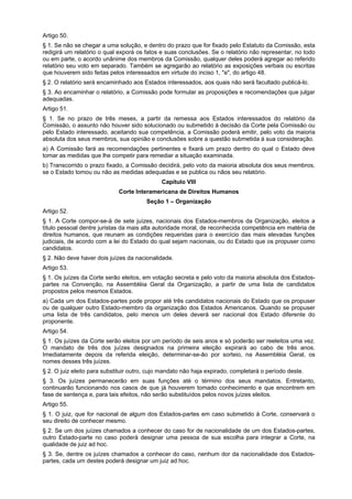Artigo 50.
§ 1. Se não se chegar a uma solução, e dentro do prazo que for fixado pelo Estatuto da Comissão, esta
redigirá um relatório o qual exporá os fatos e suas conclusões. Se o relatório não representar, no todo
ou em parte, o acordo unânime dos membros da Comissão, qualquer deles poderá agregar ao referido
relatório seu voto em separado. Também se agregarão ao relatório as exposições verbais ou escritas
que houverem sido feitas pelos interessados em virtude do inciso 1, "e", do artigo 48.
§ 2. O relatório será encaminhado aos Estados interessados, aos quais não será facultado publicá-lo.
§ 3. Ao encaminhar o relatório, a Comissão pode formular as proposições e recomendações que julgar
adequadas.
Artigo 51.
§ 1. Se no prazo de três meses, a partir da remessa aos Estados interessados do relatório da
Comissão, o assunto não houver sido solucionado ou submetido à decisão da Corte pela Comissão ou
pelo Estado interessado, aceitando sua competência, a Comissão poderá emitir, pelo voto da maioria
absoluta dos seus membros, sua opinião e conclusões sobre a questão submetida à sua consideração.
a) A Comissão fará as recomendações pertinentes e fixará um prazo dentro do qual o Estado deve
tomar as medidas que lhe competir para remediar a situação examinada.
b) Transcorrido o prazo fixado, a Comissão decidirá, pelo voto da maioria absoluta dos seus membros,
se o Estado tomou ou não as medidas adequadas e se publica ou nãos seu relatório.
Capítulo VIII
Corte Interamericana de Direitos Humanos
Seção 1 – Organização
Artigo 52.
§ 1. A Corte compor-se-á de sete juízes, nacionais dos Estados-membros da Organização, eleitos a
título pessoal dentre juristas da mais alta autoridade moral, de reconhecida competência em matéria de
direitos humanos, que reunam as condições requeridas para o exercício das mais elevadas funções
judiciais, de acordo com a lei do Estado do qual sejam nacionais, ou do Estado que os propuser como
candidatos.
§ 2. Não deve haver dois juízes da nacionalidade.
Artigo 53.
§ 1. Os juízes da Corte serão eleitos, em votação secreta e pelo voto da maioria absoluta dos Estados-
partes na Convenção, na Assembléia Geral da Organização, a partir de uma lista de candidatos
propostos pelos mesmos Estados.
a) Cada um dos Estados-partes pode propor até três candidatos nacionais do Estado que os propuser
ou de qualquer outro Estado-membro da organização dos Estados Americanos. Quando se propuser
uma lista de três candidatos, pelo menos um deles deverá ser nacional dos Estado diferente do
proponente.
Artigo 54.
§ 1. Os juízes da Corte serão eleitos por um período de seis anos e só poderão ser reeleitos uma vez.
O mandato de três dos juízes designados na primeira eleição expirará ao cabo de três anos.
Imediatamente depois da referida eleição, determinar-se-ão por sorteio, na Assembléia Geral, os
nomes desses três juízes.
§ 2. O juiz eleito para substituir outro, cujo mandato não haja expirado, completará o período deste.
§ 3. Os juízes permanecerão em suas funções até o término dos seus mandatos. Entretanto,
continuarão funcionando nos casos de que já houverem tomado conhecimento e que encontrem em
fase de sentença e, para tais efeitos, não serão substituídos pelos novos juízes eleitos.
Artigo 55.
§ 1. O juiz, que for nacional de algum dos Estados-partes em caso submetido à Corte, conservará o
seu direito de conhecer mesmo.
§ 2. Se um dos juízes chamados a conhecer do caso for de nacionalidade de um dos Estados-partes,
outro Estado-parte no caso poderá designar uma pessoa de sua escolha para integrar a Corte, na
qualidade de juiz ad hoc.
§ 3. Se, dentre os juízes chamados a conhecer do caso, nenhum dor da nacionalidade dos Estados-
partes, cada um destes poderá designar um juiz ad hoc.
 