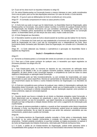 § 4. O juiz ad hoc deve reunir os requisitos indicados no artigo 52.
§ 5. Se vários Estados-partes na Convenção tiverem o mesmo interesse no caso, serão considerados
como uma só parte, para os fins das disposições anteriores. Em caso de dúvida, a Corte decidirá.
Artigo 56 – O quorum para as deliberações da Corte é constituído por cinco juízes.
Artigo 57 – A Comissão comparecerá em todos os casos perante a Corte.
Artigo 58.
§ 1. A Corte terá sua sede no lugar que for determinado, na Assembléia Geral da Organização, pelos
Estados-partes na Convenção, mas poderá realizar reuniões no território de qualquer Estado-membro
da Organização dos Estados Americanos em que considerar conveniente, pela maioria dos seus
membros e mediante prévia aquiescência do Estado respectivo. Os Estados-partes na Convenção
podem, na Assembléia Geral, por dois terços dos seus votos, mudar a sede da Corte.
§ 2. A Corte Designará seu Secretário.
§ 3. O Secretário residirá na sede da Corte e deverá assistir às reuniões que ela realizar for da mesma.
Artigo 59 – A Secretaria da Corte será por esta estabelecida e funcionará sob a direção do Secretário
Geral da Organização em tudo o que não for incompatível com a independência da Corte. Seus
funcionários serão nomeados pelo Secretário Geral da Organização, em consulta com o Secretário da
Corte.
Artigo 60 – A Corte elaborará seu Estatuto e submetê-lo-á à aprovação da Assembléia Geral e
expedirá seu Regimento.
Seção 2 – Competência e funções
Artigo 61.
§ 1. Somente os Estados-partes e a Comissão têm direito de submeter um caso à decisão da Corte.
§ 2. Para que a Corte possa conhecer de qualquer caso, é necessário que sejam esgotados os
processos previstos nos artigos 48 a 50.
Artigo 62.
§ 1. Todo Estado-parte pode, no momento do depósito do seu instrumento de ratificação desta
Convenção ou de adesão a ela, ou em qualquer momento posterior, declarar que reconhece como
obrigatória, de pleno direito e sem convenção especial, a competência da Corte em todos os casos
relativos à interpretação ou aplicação desta Convenção.
§ 2. A declaração pode ser feita incondicionalmente, ou sob condição de reciprocidade, por prazo
determinado ou para casos específicos. Deverá ser apresentada ao Secretário Geral da Organização,
que encaminhará cópias da mesma a outros Estados-membros da Organização e ao Secretário da
Corte.
§ 3. A Corte tem competência para conhecer de qualquer caso, relativo à interpretação e aplicação das
disposições desta Convenção, que lhe seja submetido, desde que os Estados-partes no caso tenham
reconhecido ou reconheçam a referida competência, seja por declaração especial, como prevêem os
incisos anteriores, sejas por convenção especial.
Artigo 63.
§ 1. Quando decidir que houve a violação de um direito ou liberdade protegidos nesta Convenção, a
Corte determinará que se assegure ao prejudicado o gozo do seu direito ou liberdade violados.
Determinará também, se isso for procedente , que sejam reparadas as conseqüências da medida ou
situação que haja configurado a violação desses direitos, bem como o pagamento de indenização justa
à parte lesada.
§ 2. Em casos de extrema gravidade e urgência, e quando se fizer necessário evitar danos irreparáveis
às pessoas, a Corte, nos assuntos de que estiver conhecendo, poderá tomar as medida provisórias
que considerar pertinentes. Se se tratar de assuntos que ainda não estiverem submetidos aos seu
conhecimento, poderá atuar a pedido da Comissão.
Artigo 64.
§ 1. Os Estados-membros da Organização poderão consultar a Corte sobre a interpretação desta
Convenção ou de outros tratados concernentes à proteção dos diretos humanos nos Estados
americanos,. Também poderão consultá-la, no que lhes compete, os órgãos enumerados no capítulo X
da Carta da Organização dos Estados Americanos, reformada pelo Protocolo de Buenos Aires.
§ 2. A Corte, a pedido de um Estado-membro da Organização, poderá emitir pareceres sobre a
compatibilidade entre qualquer de suas leis internas e os mencionados instrumentos internacionais.
 