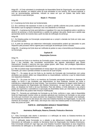 Artigo 65 – A Corte submeterá à consideração da Assembléia Geral da Organização, em cada período
ordinário de sessões, um relatório sobre as suas atividades no ano anterior. De maneira especial, e
com as recomendações pertinentes, indicará os casos em que um Estado não tenha dado
cumprimento a suas sentenças.
Seção 3 – Processo
Artigo 66.
§ 1. A sentença da Corte dever ser fundamentada.
§ 2. Se a sentença não expressar no todo ou em parte a opinião unânime dos juízes, qualquer deles
terá direito a que se agregue à sentença o seu voto dissidente ou individual.
Artigo 67 – A sentença da Corte será definitiva e inapelável. Em caso de divergência sobre o sentido ou
alcance da sentença, a Corte iterpretá-la-á, a pedido de qualquer das parte, desde que o pedido seja
apresentado dentro de noventa dias a partir da data da notificação da sentença.
Artigo 68.
§ 1. Os Estados-partes na Convenção comprometem-se a cumprir a decisão da Corte em todo caso
em que forem partes.
§ 2. A parte da sentença que determinar indenização compensatória poderá ser executada no país
respectivo pelo processo interno vigente para a execução de sentenças contra o Estado.
Artigo 69 – A sentença da Corte deve ser notificada às partes no caso e transmitida aos Estados-partes
na Convenção.
Capítulo IX
Disposições Comuns
Artigo 70.
§ 1. Os juízes da Corte e os membros da Comissão gozam, desde o momento da eleição e enquanto
durar o seu mandato, das imunidades reconhecidas aos agentes diplomáticos pelo Direito
Internacional. Durante o exercício dos seus cargos gozam, além disso, dos privilégios diplomáticos
necessários para o desempenho de suas funções.
§ 2. Não se poderá exigir responsabilidade em tempo algum dos juízes da Corte, nem dos membros da
Comissão, por votos e opiniões emitidos no exercício de suas funções.
Artigo 71 – Os cargos de juiz da Corte ou de membro da Comissão são incompatíveis com outras
atividades que possam afetar sua independência ou imparcialidade, conforme o que for determinado
nos respectivos Estatutos.
Artigo 72 – Os juízes da Corte e os membros da Comissão perceberão honorários e despesas de
viagem na forma e nas condições que determinarem os seus Estatutos, levando em conta a
importância e independência de suas funções. Tais honorários e despesas de viagem serão fixados no
orçamento-programa da Organização dos Estados Americanos, no qual devem ser incluídas, além
disso, as despesas da Corte e da sua Secretaria. Para tais efeitos, a Corte elaborará o seu próprio
projeto de orçamento e submetê-lo-á à aprovação da Assembléia Geral, por intermédio da Secretaria
Geral. Esta última não poderá nele introduzir modificações.
Artigo 73 – Somente por solicitação da Comissão ou da Corte, conforme o caso, cabe à Assembléia
Geral da Organização resolver sobre as sanções aplicáveis aos membros da Comissão ou aos juízes
da Corte que incorrerem nos casos previstos nos respectivos Estatutos. Para expedir uma resolução,
será necessária maioria de dois terços dos votos dos Estados-membros da Organização, no caso dos
membros da Comissão; e, além disso, dois terços dos votos dos Estados-partes na Convenção, se se
tratar dos juízes da Corte.
PARTE III – DISPOSIÇÕES GERAIS E TRANSITÓRIAS
Capítulo X
Assinatura, Ratificação, Reserva, Emenda, Protocolo e Denúncia
Artigo 74.
§ 1. Esta Convenção está aberta à assinatura e à ratificação de todos os Estados-membros da
Organização dos Estados Americanos.
§ 2. A ratificação desta Convenção ou a adesão a ela efetuar-se-á mediante depósito de um
instrumento de ratificação ou adesão na Secretaria Geral da Organização dos Estados Americanos.
Esta Convenção entrará em vigor logo que onze Estados houverem depositado os seus respectivos
instrumentos de ratificação ou de adesão. Com referência a qualquer outro Estado que a ratificar ou
 